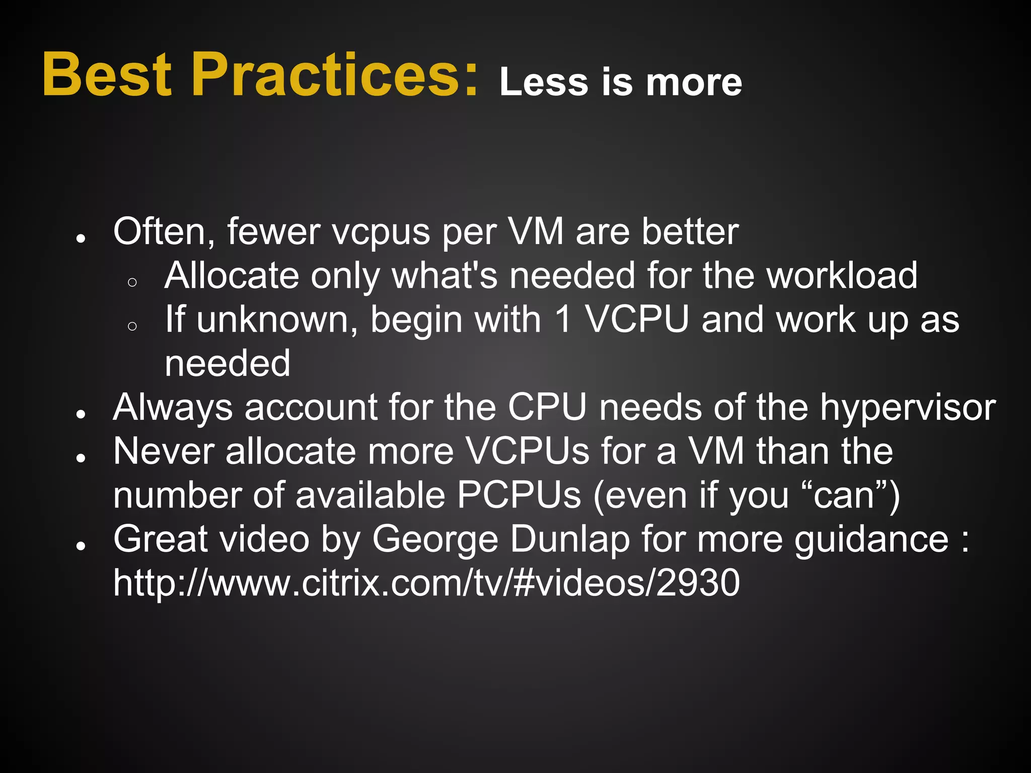 Best Practices: Less is more

 ●   Often, fewer vcpus per VM are better
      ○ Allocate only what's needed for the workload

      ○ If unknown, begin with 1 VCPU and work up as

        needed
 ●   Always account for the CPU needs of the hypervisor
 ●   Never allocate more VCPUs for a VM than the
     number of available PCPUs (even if you “can”)
 ●   Great video by George Dunlap for more guidance :
     http://www.citrix.com/tv/#videos/2930
 