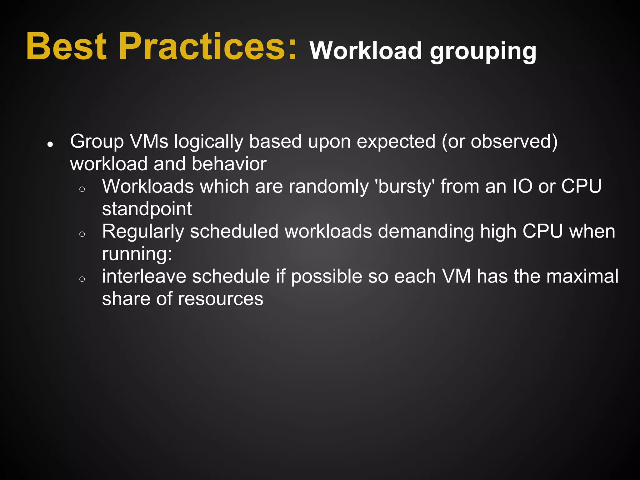 Best Practices: Workload grouping

 ●   Group VMs logically based upon expected (or observed)
     workload and behavior
      ○ Workloads which are randomly 'bursty' from an IO or CPU
        standpoint
      ○ Regularly scheduled workloads demanding high CPU when
        running:
      ○ interleave schedule if possible so each VM has the maximal
        share of resources
 