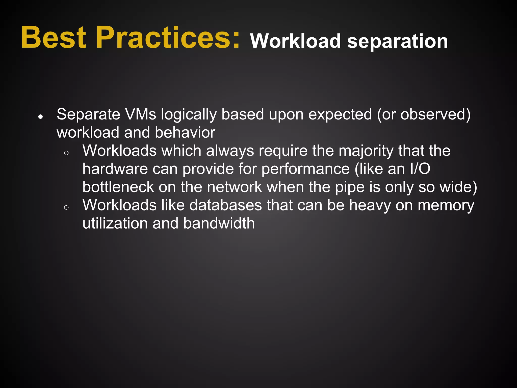 Best Practices: Workload separation

 ●   Separate VMs logically based upon expected (or observed)
     workload and behavior
      ○ Workloads which always require the majority that the
        hardware can provide for performance (like an I/O
        bottleneck on the network when the pipe is only so wide)
      ○ Workloads like databases that can be heavy on memory
        utilization and bandwidth
 