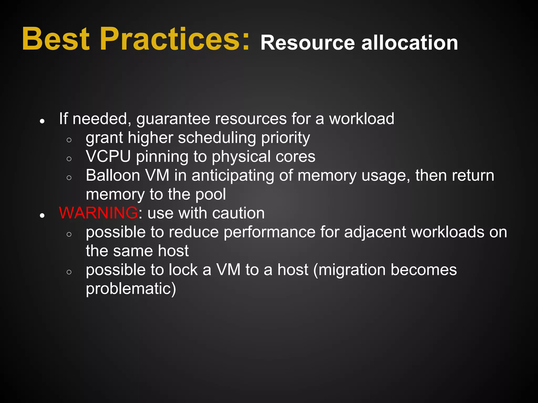 Best Practices: Resource allocation

 ●   If needed, guarantee resources for a workload
       ○ grant higher scheduling priority
       ○ VCPU pinning to physical cores
       ○ Balloon VM in anticipating of memory usage, then return
         memory to the pool
 ●   WARNING: use with caution
       ○ possible to reduce performance for adjacent workloads on
         the same host
       ○ possible to lock a VM to a host (migration becomes
         problematic)
 
