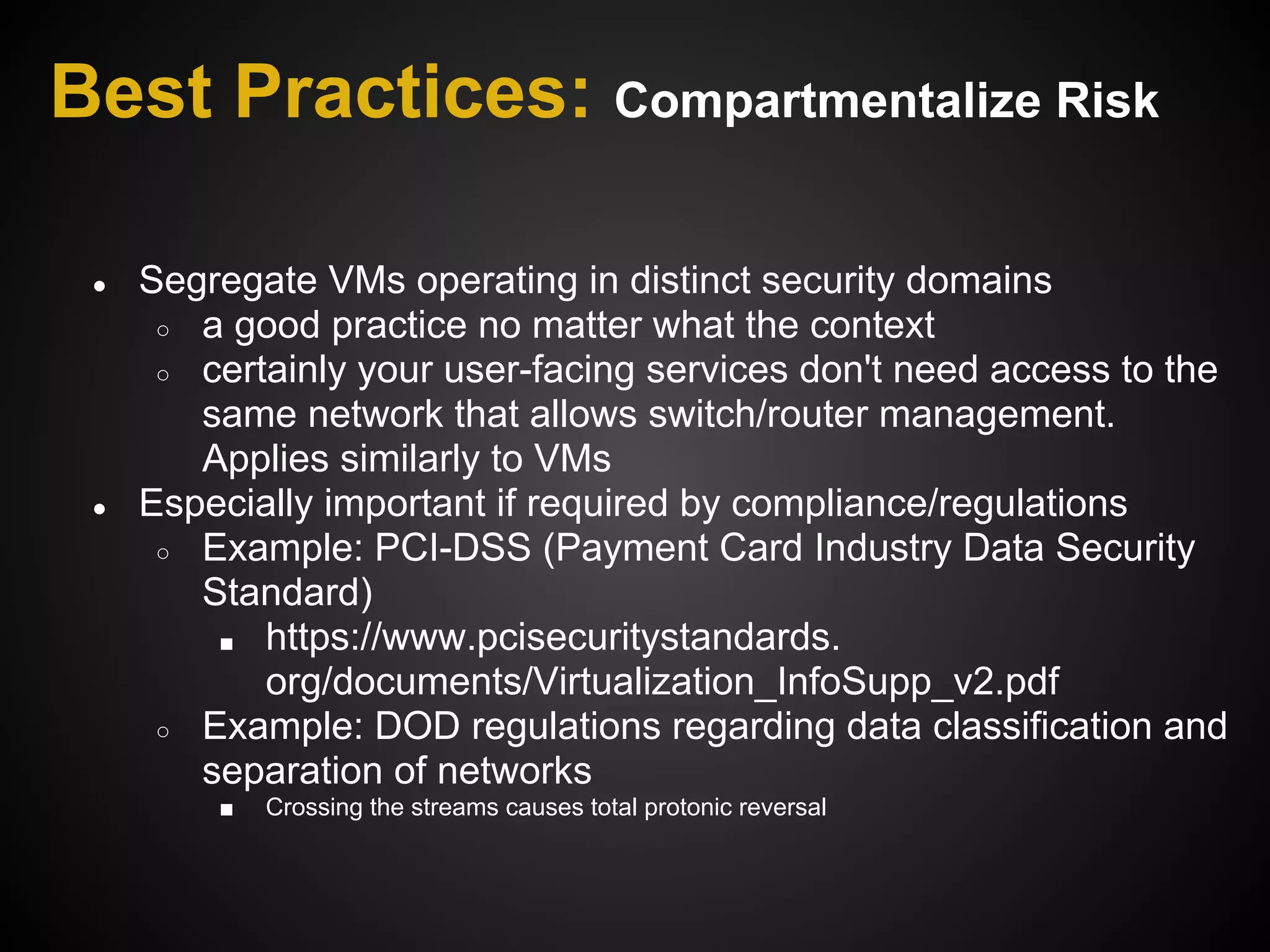 Best Practices: Compartmentalize Risk

 ●   Segregate VMs operating in distinct security domains
      ○ a good practice no matter what the context
      ○ certainly your user-facing services don't need access to the
        same network that allows switch/router management.
        Applies similarly to VMs
 ●   Especially important if required by compliance/regulations
      ○ Example: PCI-DSS (Payment Card Industry Data Security
        Standard)
         ■ https://www.pcisecuritystandards.
            org/documents/Virtualization_InfoSupp_v2.pdf
      ○ Example: DOD regulations regarding data classification and
        separation of networks
         ■   Crossing the streams causes total protonic reversal
 