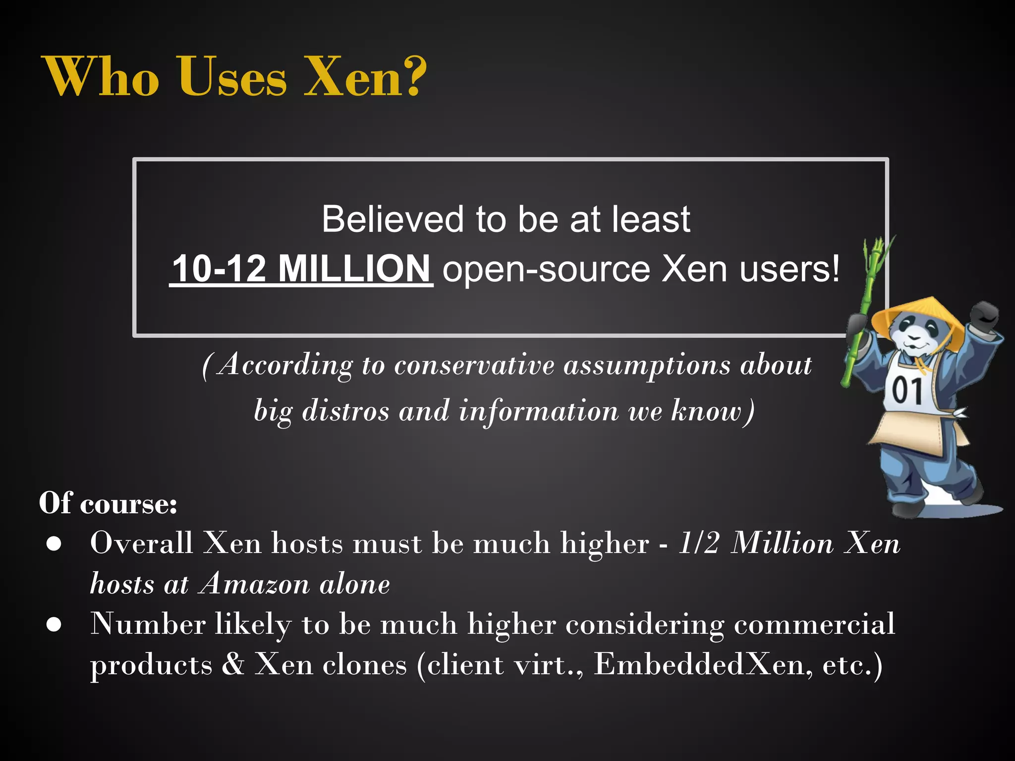 Who Uses Xen?

                 Believed to be at least
         10-12 MILLION open-source Xen users!

           (According to conservative assumptions about 
              big distros and information we know)

Of course:
● Overall Xen hosts must be much higher - 1/2 Million Xen
    hosts at Amazon alone 
● Number likely to be much higher considering commercial
    products & Xen clones (client virt., EmbeddedXen, etc.) 
 