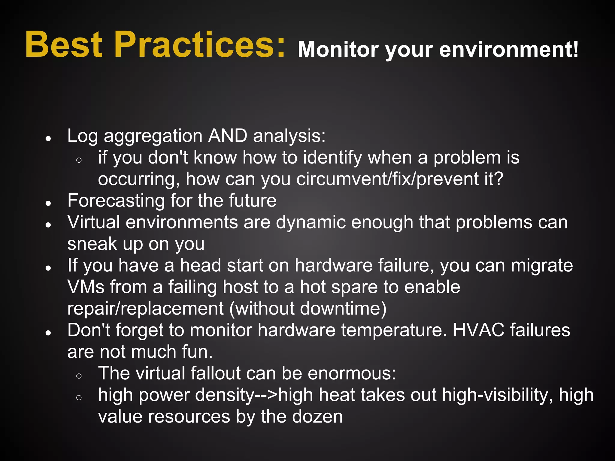 Best Practices: Monitor your environment!

 ●   Log aggregation AND analysis:
       ○ if you don't know how to identify when a problem is
          occurring, how can you circumvent/fix/prevent it?
 ●   Forecasting for the future
 ●   Virtual environments are dynamic enough that problems can
     sneak up on you
 ●   If you have a head start on hardware failure, you can migrate
     VMs from a failing host to a hot spare to enable
     repair/replacement (without downtime)
 ●   Don't forget to monitor hardware temperature. HVAC failures
     are not much fun.
       ○ The virtual fallout can be enormous:
       ○ high power density-->high heat takes out high-visibility, high
          value resources by the dozen
 