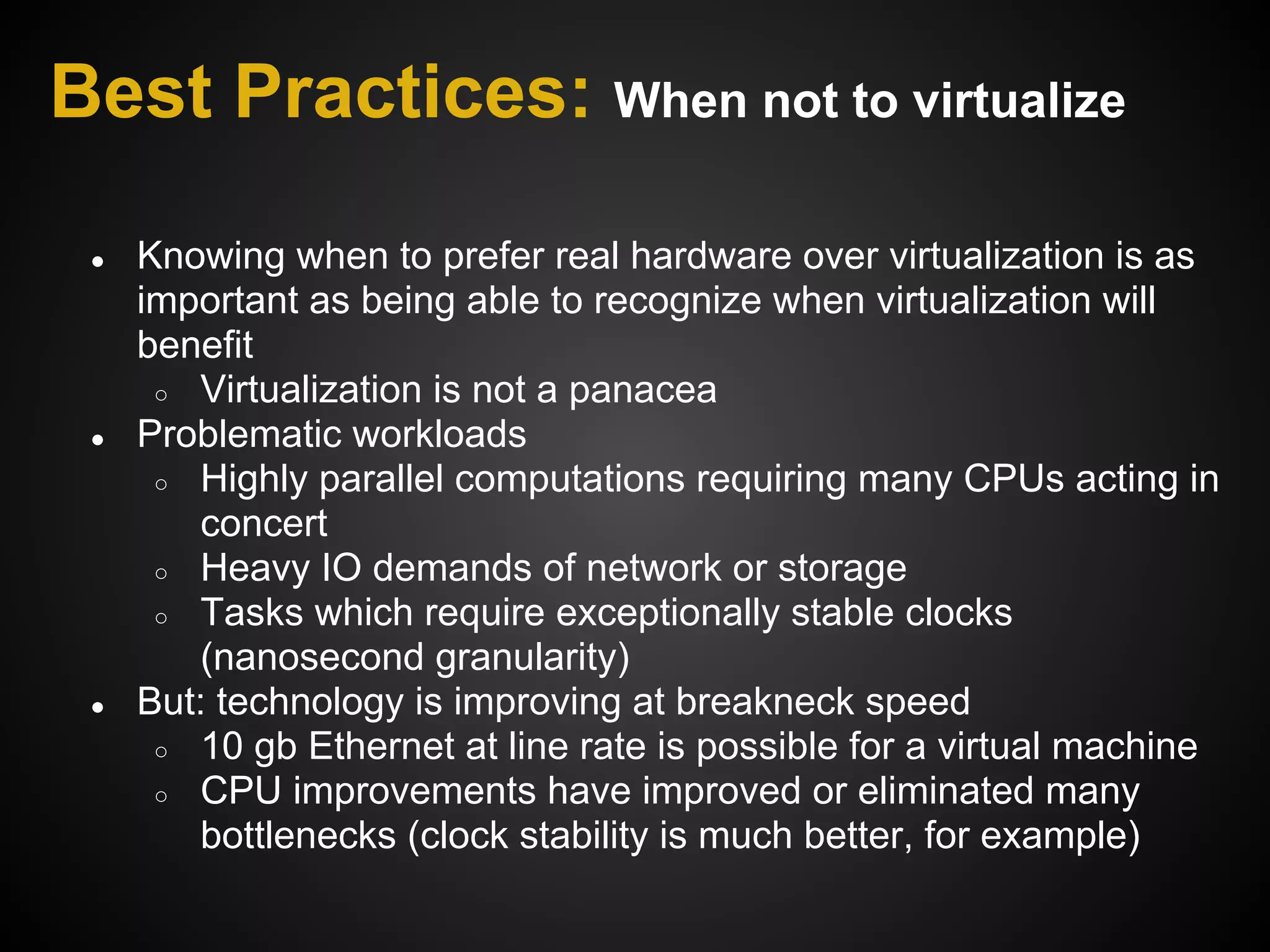 Best Practices: When not to virtualize

 ●   Knowing when to prefer real hardware over virtualization is as
     important as being able to recognize when virtualization will
     benefit
      ○ Virtualization is not a panacea
 ●   Problematic workloads
      ○ Highly parallel computations requiring many CPUs acting in
        concert
      ○ Heavy IO demands of network or storage
      ○ Tasks which require exceptionally stable clocks
        (nanosecond granularity)
 ●   But: technology is improving at breakneck speed
      ○ 10 gb Ethernet at line rate is possible for a virtual machine
      ○ CPU improvements have improved or eliminated many
        bottlenecks (clock stability is much better, for example)
 