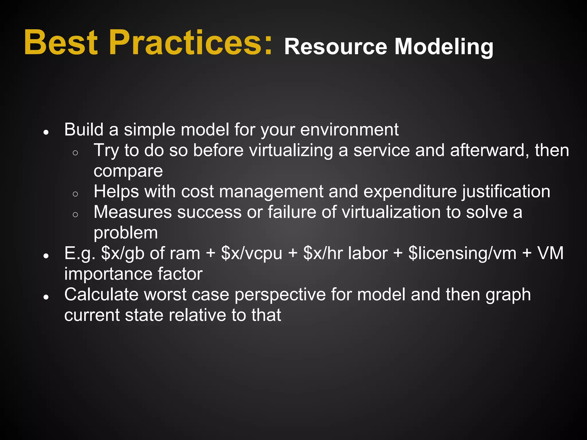 Best Practices: Resource Modeling

 ●   Build a simple model for your environment
      ○ Try to do so before virtualizing a service and afterward, then
         compare
      ○ Helps with cost management and expenditure justification
      ○ Measures success or failure of virtualization to solve a
         problem
 ●   E.g. $x/gb of ram + $x/vcpu + $x/hr labor + $licensing/vm + VM
     importance factor
 ●   Calculate worst case perspective for model and then graph
     current state relative to that
 