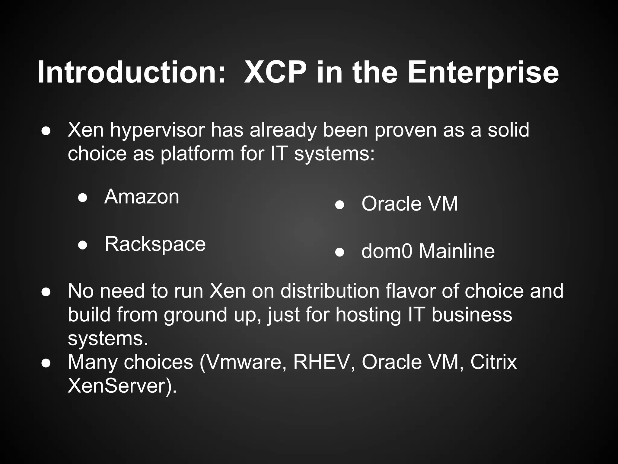 Introduction: XCP in the Enterprise
● Xen hypervisor has already been proven as a solid
  choice as platform for IT systems:

   ● Amazon                    ● Oracle VM
   ● Rackspace                 ● dom0 Mainline
● No need to run Xen on distribution flavor of choice and
  build from ground up, just for hosting IT business
  systems.
● Many choices (Vmware, RHEV, Oracle VM, Citrix
  XenServer).
 