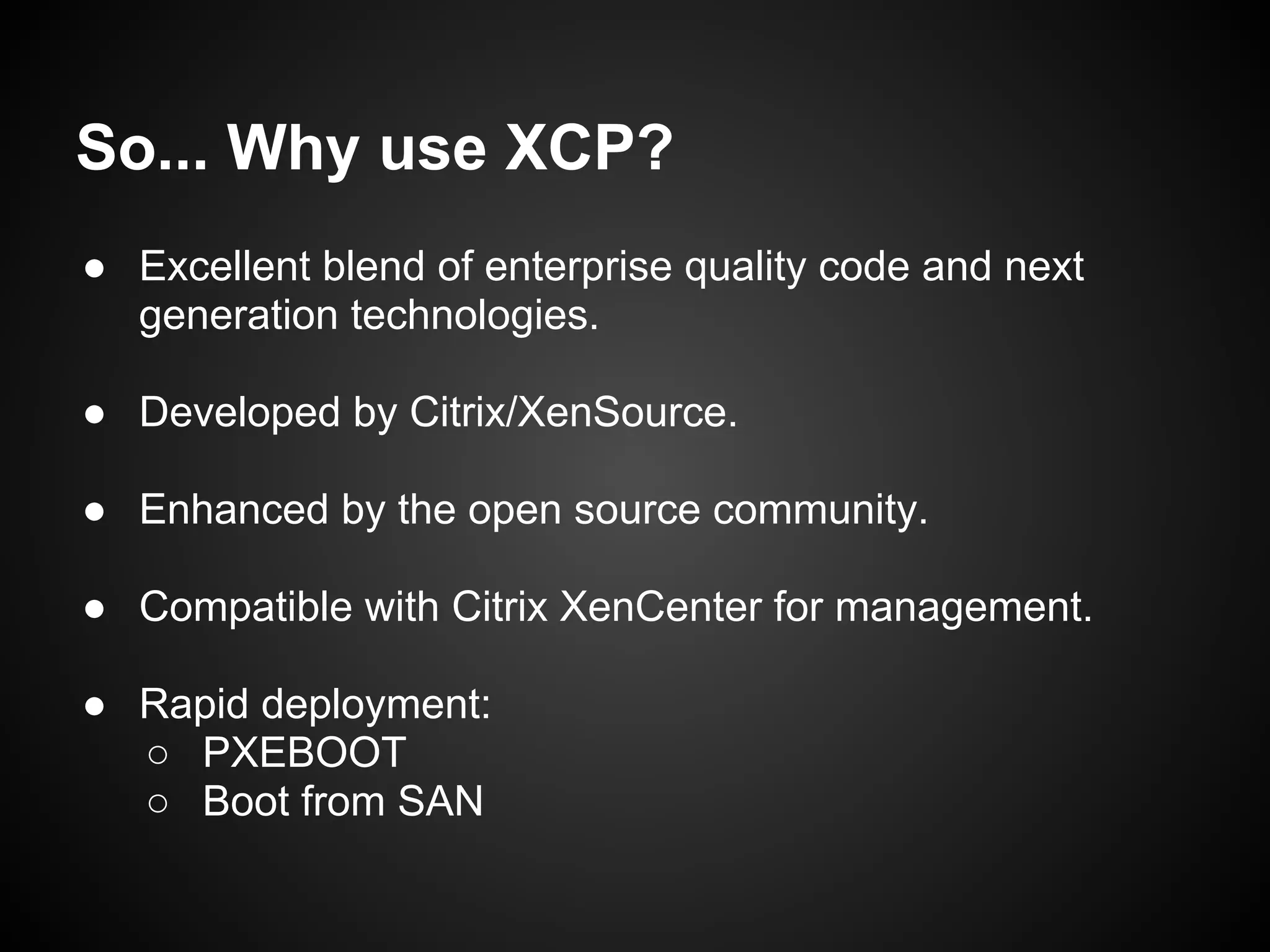 So... Why use XCP?
● Excellent blend of enterprise quality code and next
  generation technologies.

● Developed by Citrix/XenSource.

● Enhanced by the open source community.

● Compatible with Citrix XenCenter for management.

● Rapid deployment:
  ○ PXEBOOT
  ○ Boot from SAN
 