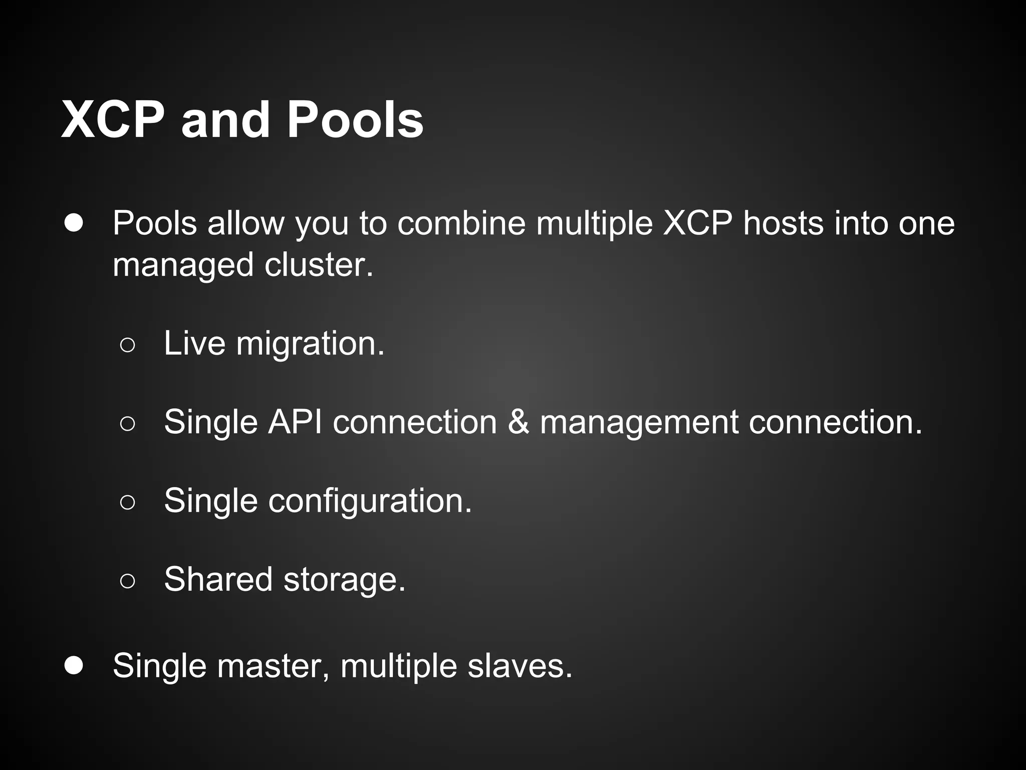 XCP and Pools
● Pools allow you to combine multiple XCP hosts into one
   managed cluster.

   ○ Live migration.

   ○ Single API connection & management connection.

   ○ Single configuration.

   ○ Shared storage.

● Single master, multiple slaves.
 