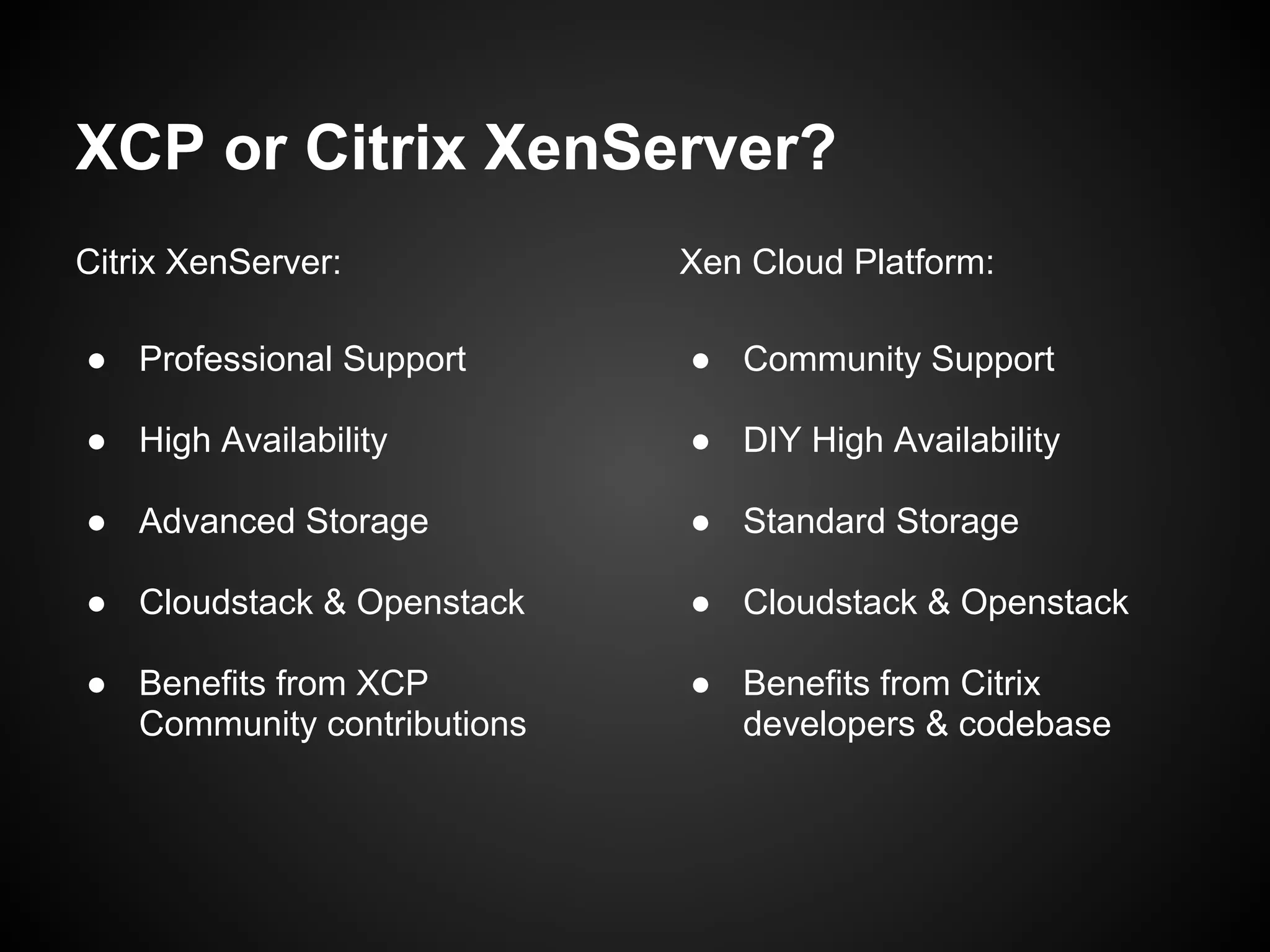XCP or Citrix XenServer?
Citrix XenServer:           Xen Cloud Platform:

● Professional Support      ● Community Support

● High Availability         ● DIY High Availability

● Advanced Storage          ● Standard Storage

● Cloudstack & Openstack    ● Cloudstack & Openstack

● Benefits from XCP         ● Benefits from Citrix
  Community contributions     developers & codebase
 