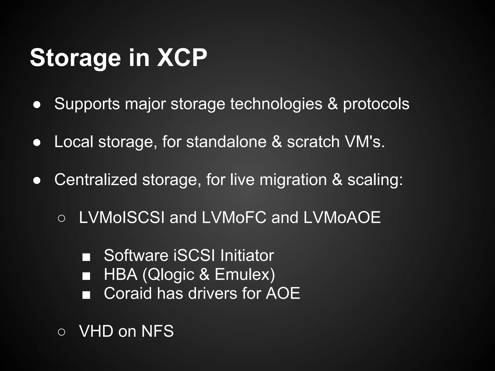 Storage in XCP
● Supports major storage technologies & protocols

● Local storage, for standalone & scratch VM's.

● Centralized storage, for live migration & scaling:

   ○ LVMoISCSI and LVMoFC and LVMoAOE

      ■ Software iSCSI Initiator
      ■ HBA (Qlogic & Emulex)
      ■ Coraid has drivers for AOE

   ○ VHD on NFS
 