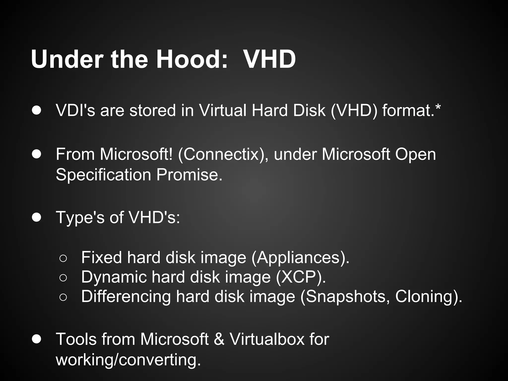 Under the Hood: VHD
● VDI's are stored in Virtual Hard Disk (VHD) format.*

● From Microsoft! (Connectix), under Microsoft Open
   Specification Promise.

● Type's of VHD's:
   ○ Fixed hard disk image (Appliances).
   ○ Dynamic hard disk image (XCP).
   ○ Differencing hard disk image (Snapshots, Cloning).

● Tools from Microsoft & Virtualbox for
   working/converting.
 