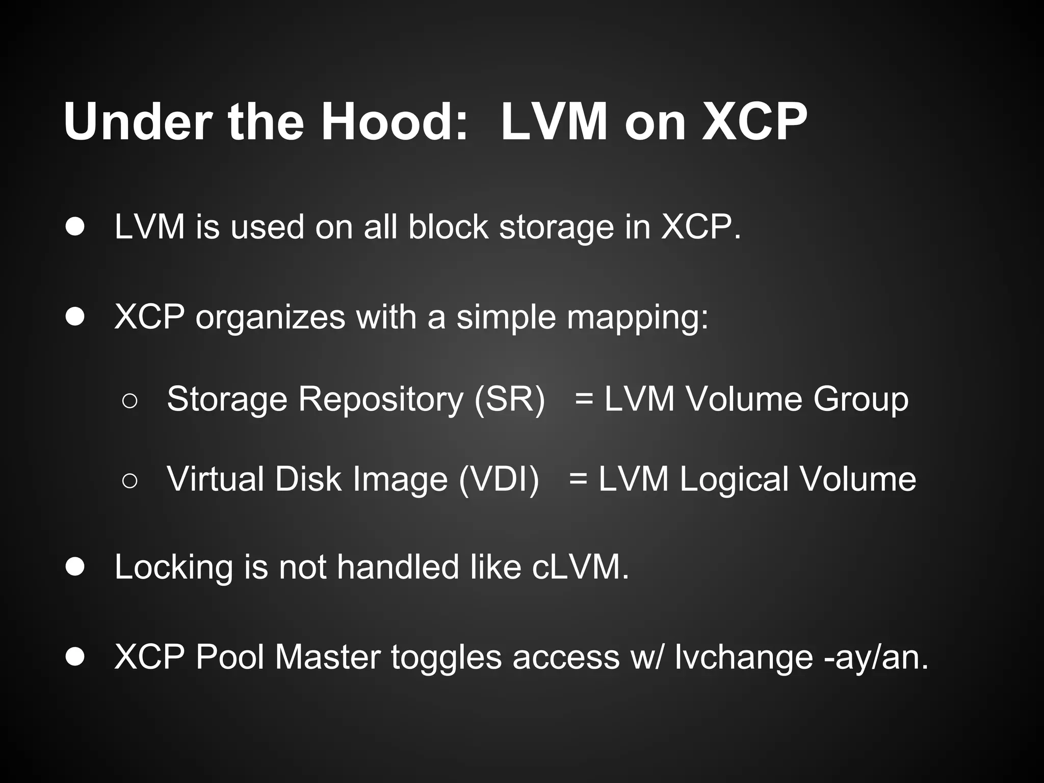 Under the Hood: LVM on XCP
● LVM is used on all block storage in XCP.

● XCP organizes with a simple mapping:
   ○ Storage Repository (SR) = LVM Volume Group

   ○ Virtual Disk Image (VDI) = LVM Logical Volume

● Locking is not handled like cLVM.

● XCP Pool Master toggles access w/ lvchange -ay/an.
 