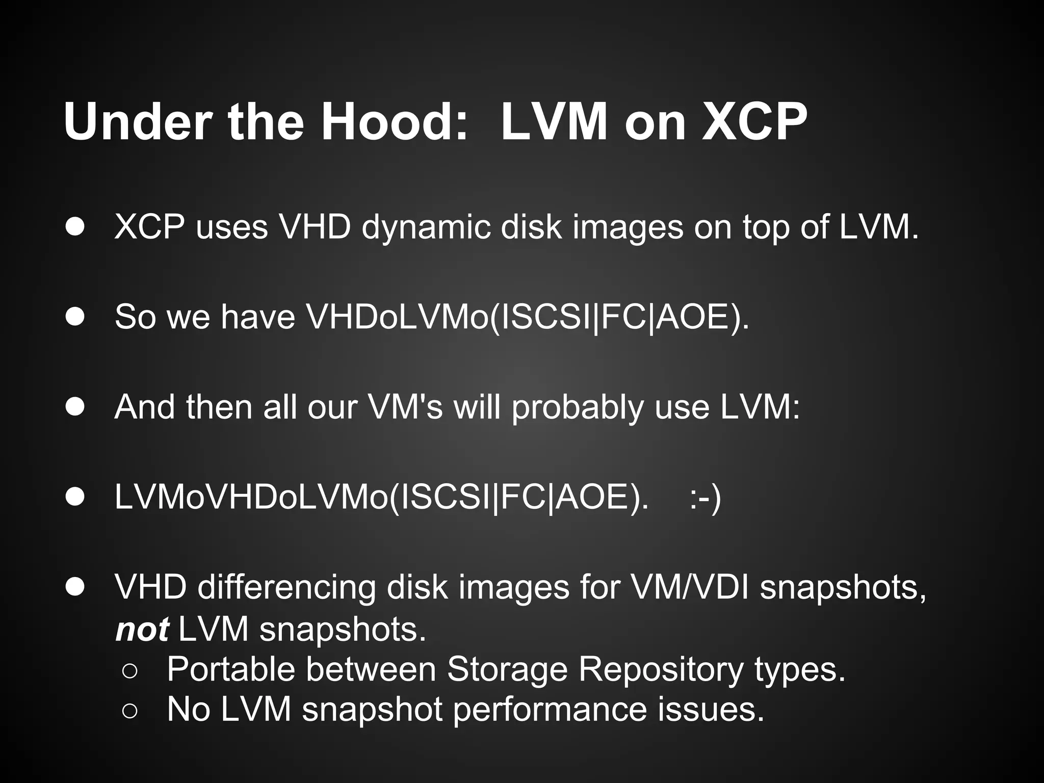 Under the Hood: LVM on XCP
● XCP uses VHD dynamic disk images on top of LVM.

● So we have VHDoLVMo(ISCSI|FC|AOE).

● And then all our VM's will probably use LVM:

● LVMoVHDoLVMo(ISCSI|FC|AOE). :-)

● VHD differencing disk images for VM/VDI snapshots,
   not LVM snapshots.
   ○ Portable between Storage Repository types.
   ○ No LVM snapshot performance issues.
 