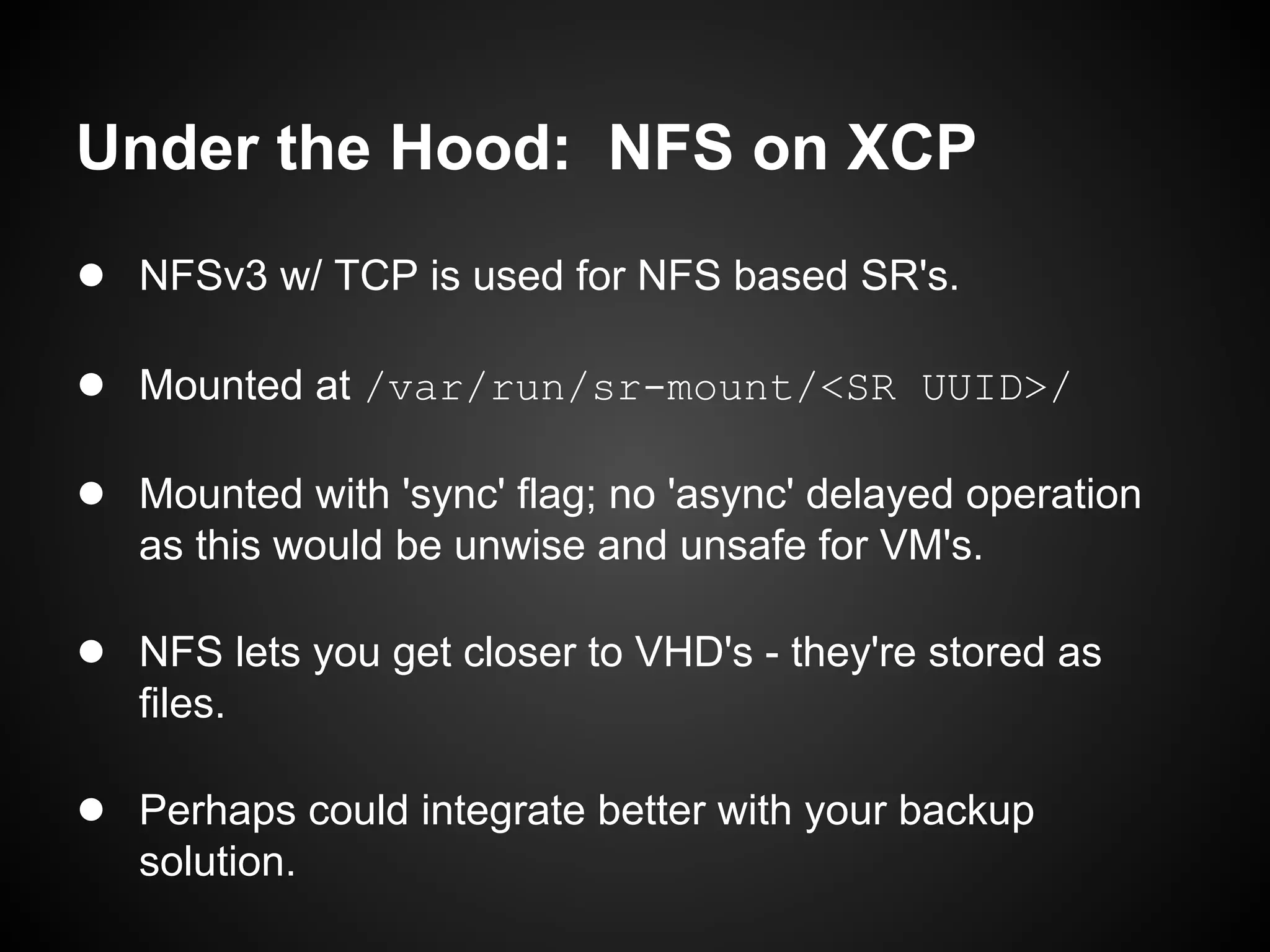 Under the Hood: NFS on XCP
● NFSv3 w/ TCP is used for NFS based SR's.

● Mounted at /var/run/sr-mount/<SR UUID>/

● Mounted with 'sync' flag; no 'async' delayed operation
   as this would be unwise and unsafe for VM's.

● NFS lets you get closer to VHD's - they're stored as
   files.

● Perhaps could integrate better with your backup
   solution.
 