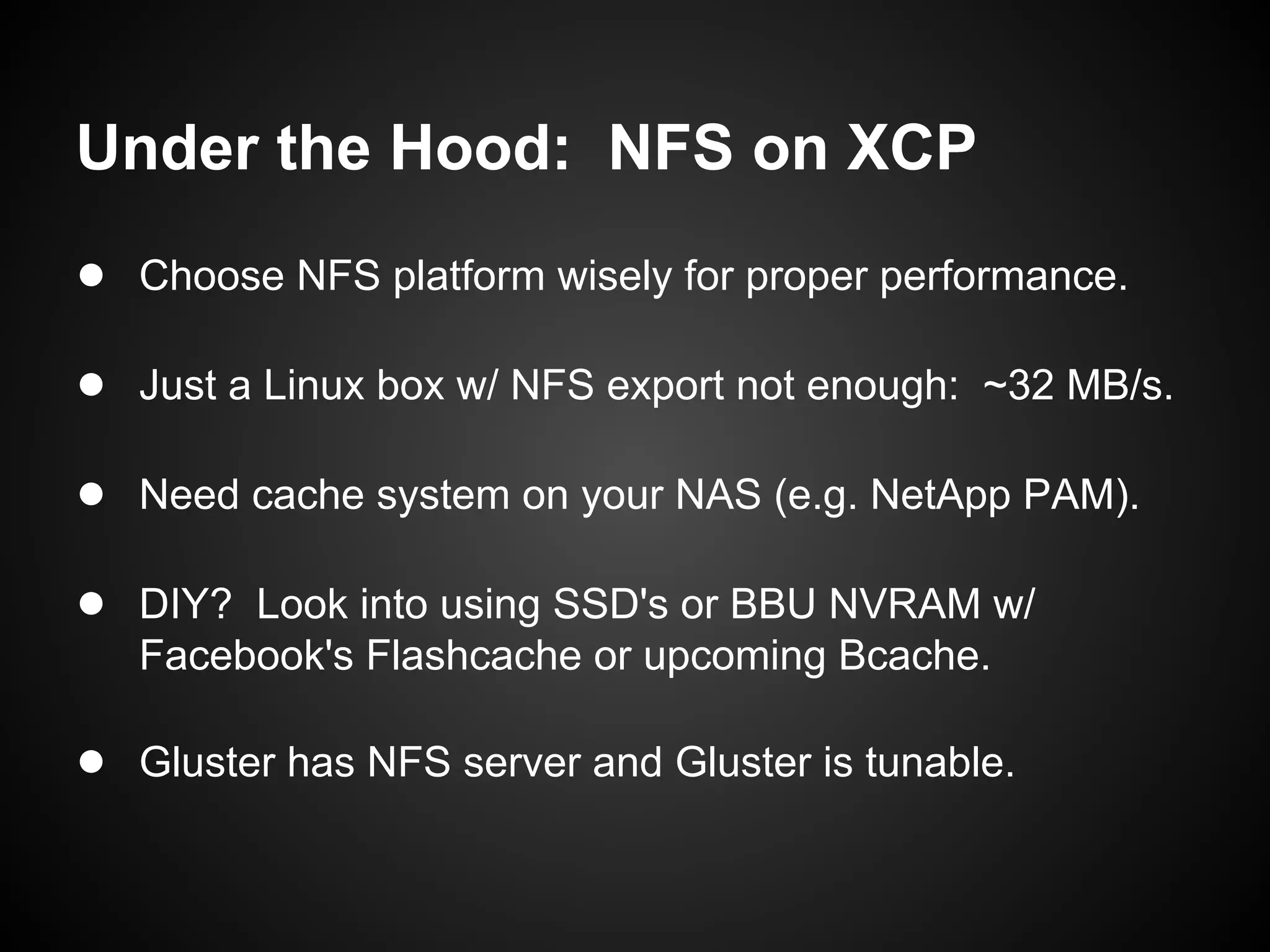 Under the Hood: NFS on XCP
● Choose NFS platform wisely for proper performance.

● Just a Linux box w/ NFS export not enough: ~32 MB/s.

● Need cache system on your NAS (e.g. NetApp PAM).

● DIY? Look into using SSD's or BBU NVRAM w/
   Facebook's Flashcache or upcoming Bcache.

● Gluster has NFS server and Gluster is tunable.
 