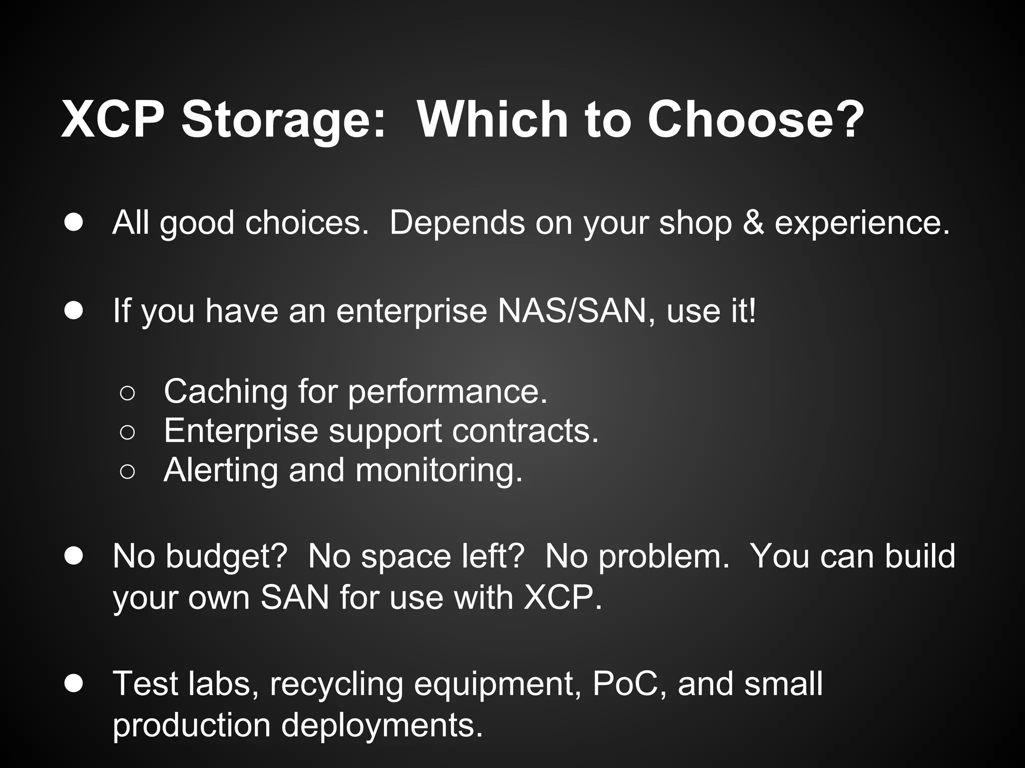 XCP Storage: Which to Choose?
● All good choices. Depends on your shop & experience.

● If you have an enterprise NAS/SAN, use it!
   ○ Caching for performance.
   ○ Enterprise support contracts.
   ○ Alerting and monitoring.

● No budget? No space left? No problem. You can build
   your own SAN for use with XCP.

● Test labs, recycling equipment, PoC, and small
   production deployments.
 