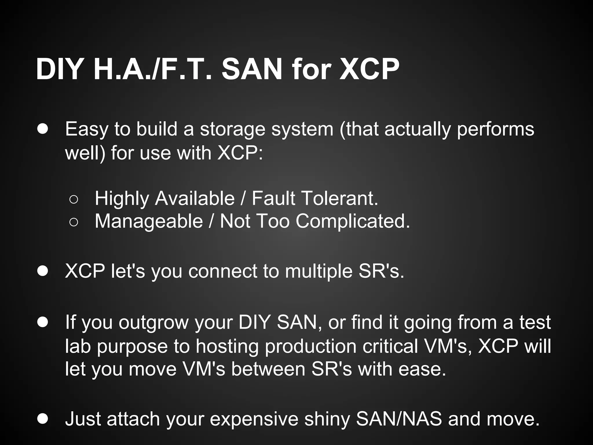 DIY H.A./F.T. SAN for XCP
● Easy to build a storage system (that actually performs
   well) for use with XCP:

   ○ Highly Available / Fault Tolerant.
   ○ Manageable / Not Too Complicated.

● XCP let's you connect to multiple SR's.

● If you outgrow your DIY SAN, or find it going from a test
   lab purpose to hosting production critical VM's, XCP will
   let you move VM's between SR's with ease.

● Just attach your expensive shiny SAN/NAS and move.
 