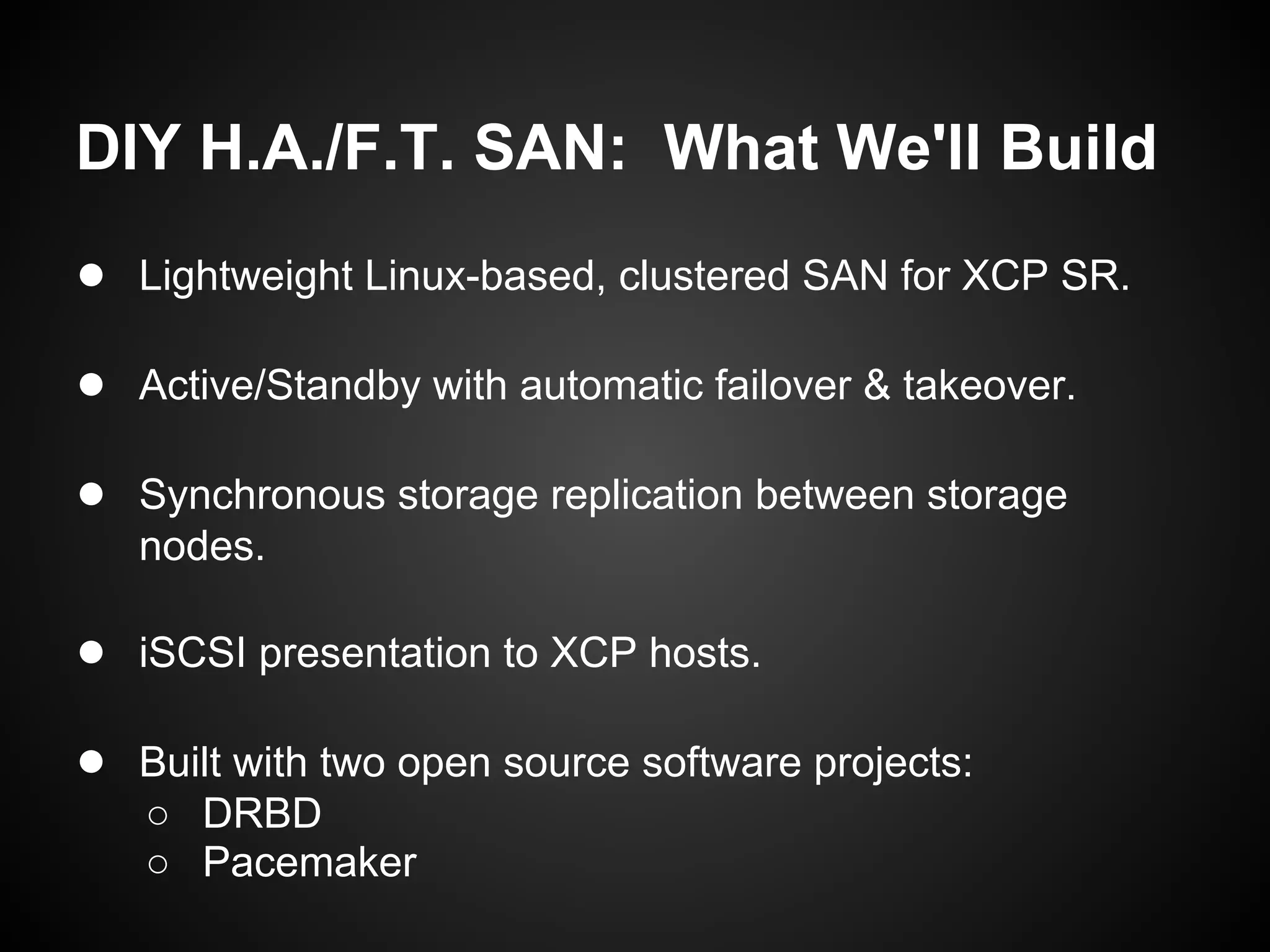 DIY H.A./F.T. SAN: What We'll Build
● Lightweight Linux-based, clustered SAN for XCP SR.

● Active/Standby with automatic failover & takeover.

● Synchronous storage replication between storage
   nodes.

● iSCSI presentation to XCP hosts.

● Built with two open source software projects:
   ○ DRBD
   ○ Pacemaker
 
