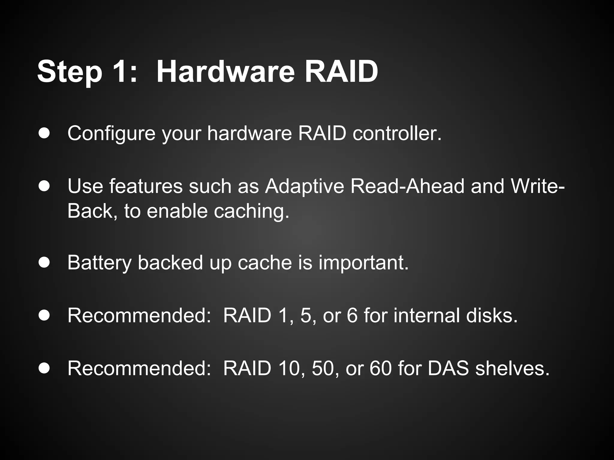 Step 1: Hardware RAID
● Configure your hardware RAID controller.

● Use features such as Adaptive Read-Ahead and Write-
   Back, to enable caching.

● Battery backed up cache is important.

● Recommended: RAID 1, 5, or 6 for internal disks.

● Recommended: RAID 10, 50, or 60 for DAS shelves.
 