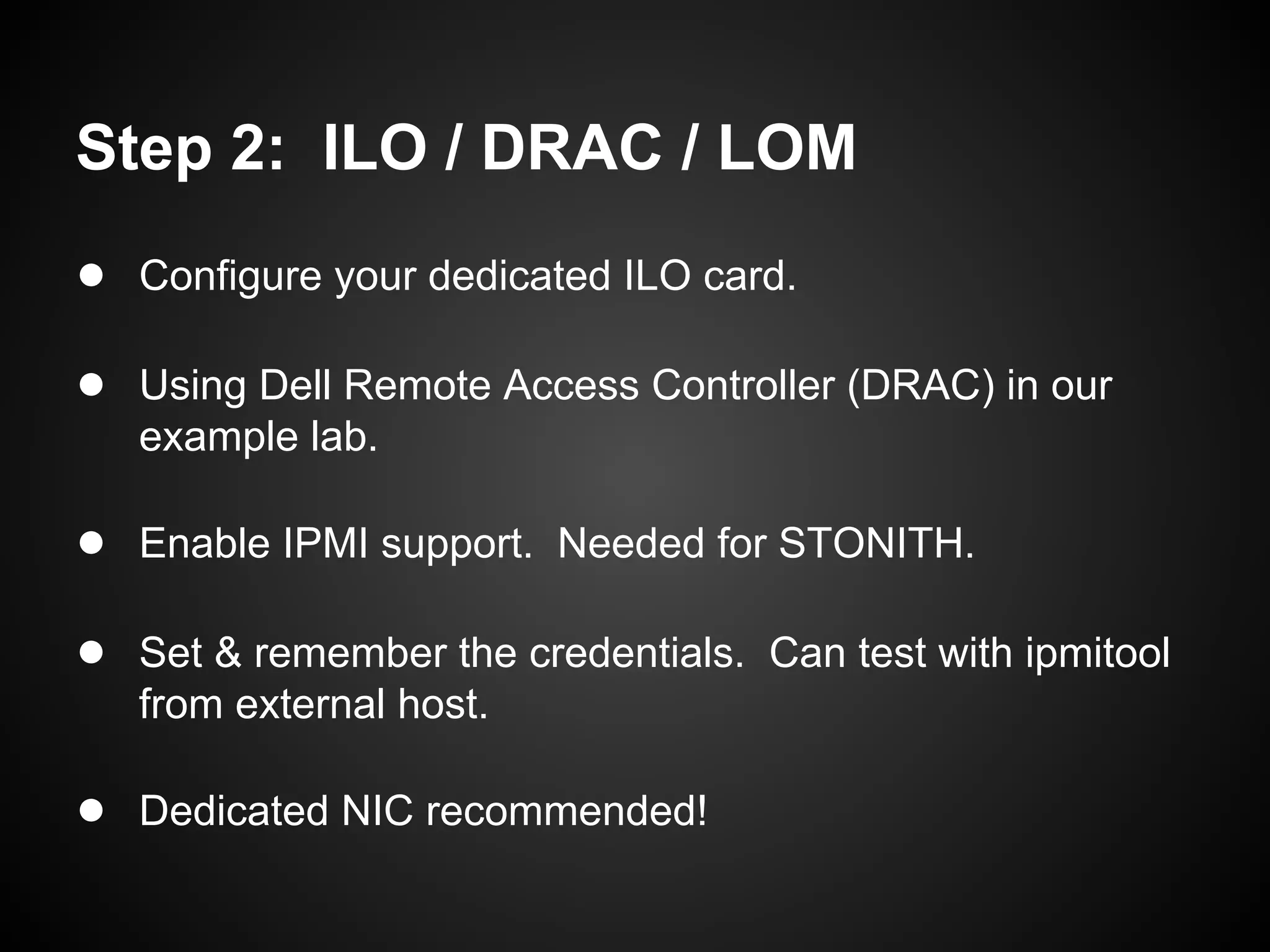 Step 2: ILO / DRAC / LOM
● Configure your dedicated ILO card.

● Using Dell Remote Access Controller (DRAC) in our
   example lab.

● Enable IPMI support. Needed for STONITH.

● Set & remember the credentials. Can test with ipmitool
   from external host.

● Dedicated NIC recommended!
 