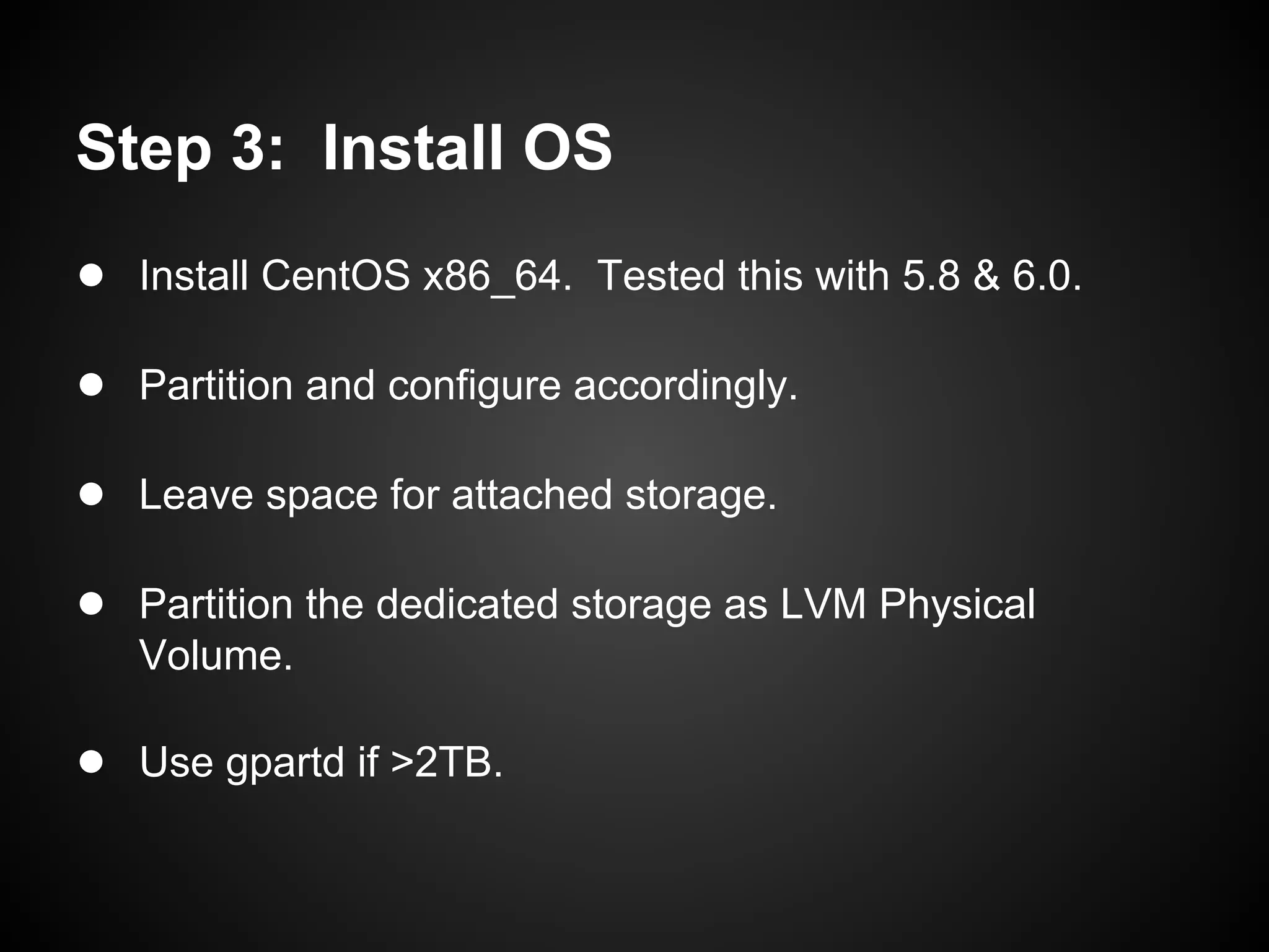 Step 3: Install OS
● Install CentOS x86_64. Tested this with 5.8 & 6.0.

● Partition and configure accordingly.

● Leave space for attached storage.

● Partition the dedicated storage as LVM Physical
   Volume.

● Use gpartd if >2TB.
 