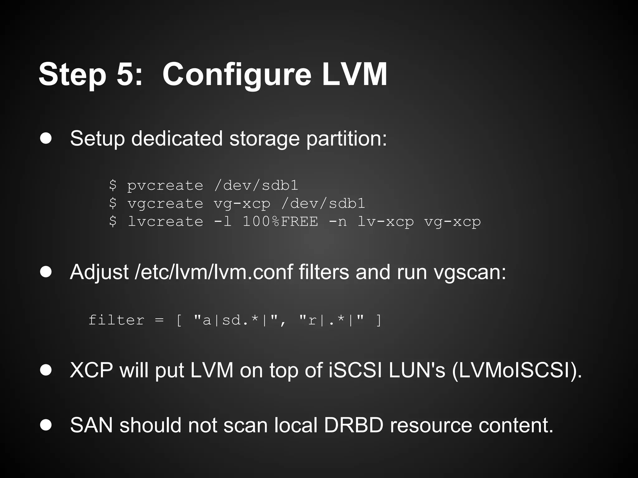 Step 5: Configure LVM
● Setup dedicated storage partition:
       $ pvcreate /dev/sdb1
       $ vgcreate vg-xcp /dev/sdb1
       $ lvcreate -l 100%FREE -n lv-xcp vg-xcp


● Adjust /etc/lvm/lvm.conf filters and run vgscan:
     filter = [ "a|sd.*|", "r|.*|" ]


● XCP will put LVM on top of iSCSI LUN's (LVMoISCSI).

● SAN should not scan local DRBD resource content.
 
