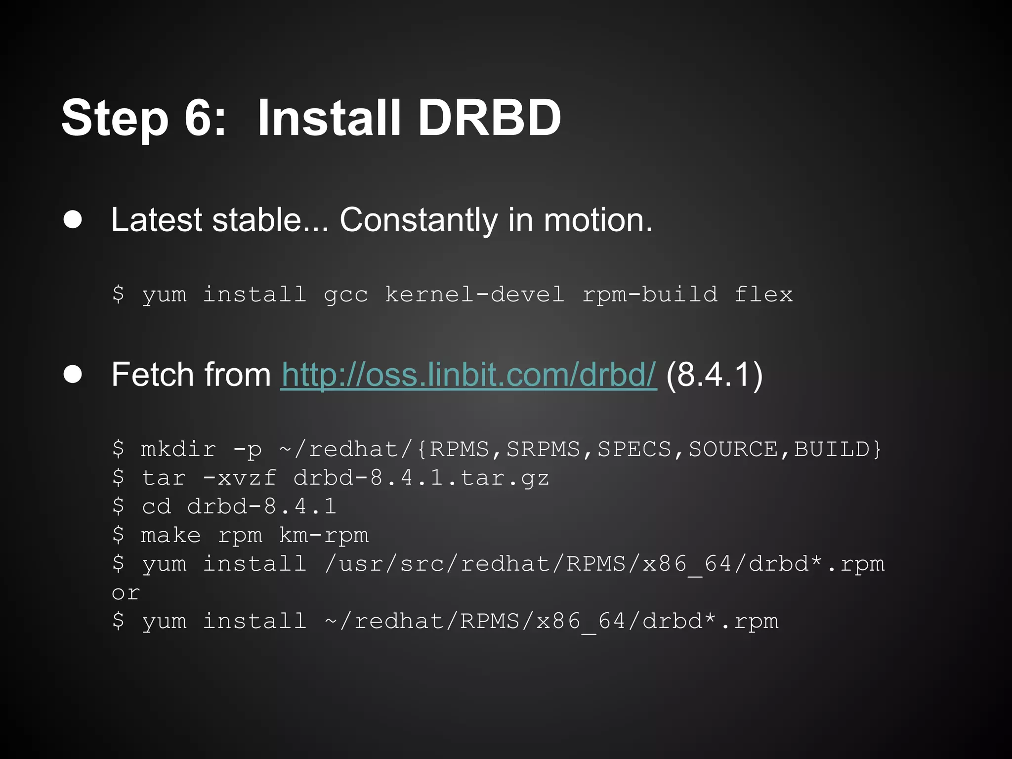 Step 6: Install DRBD
● Latest stable... Constantly in motion.
   $ yum install gcc kernel-devel rpm-build flex


● Fetch from http://oss.linbit.com/drbd/ (8.4.1)
   $ mkdir -p ~/redhat/{RPMS,SRPMS,SPECS,SOURCE,BUILD}
   $ tar -xvzf drbd-8.4.1.tar.gz
   $ cd drbd-8.4.1
   $ make rpm km-rpm
   $ yum install /usr/src/redhat/RPMS/x86_64/drbd*.rpm
   or
   $ yum install ~/redhat/RPMS/x86_64/drbd*.rpm
 