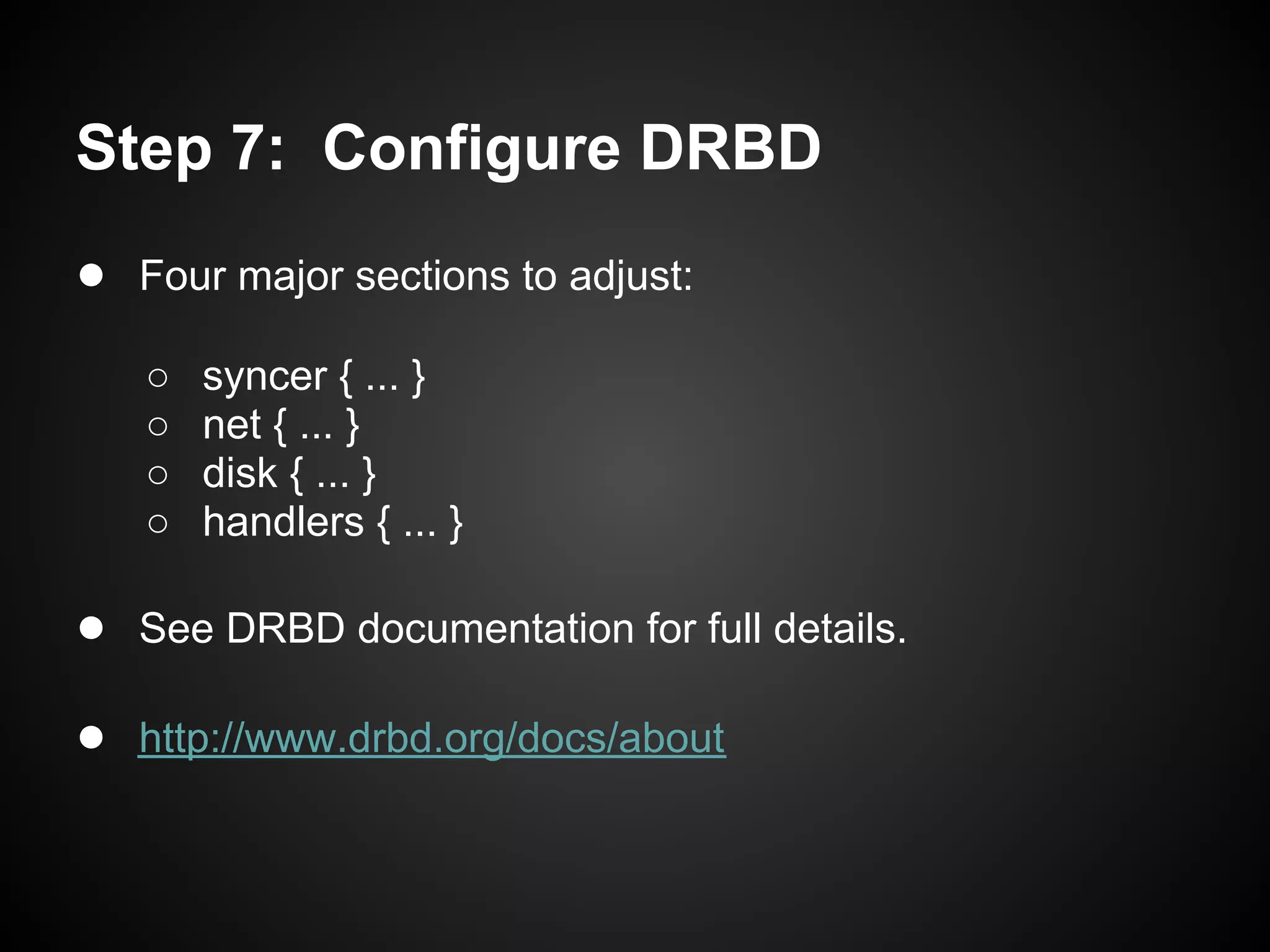 Step 7: Configure DRBD
● Four major sections to adjust:
   ○   syncer { ... }
   ○   net { ... }
   ○   disk { ... }
   ○   handlers { ... }

● See DRBD documentation for full details.

● http://www.drbd.org/docs/about
 