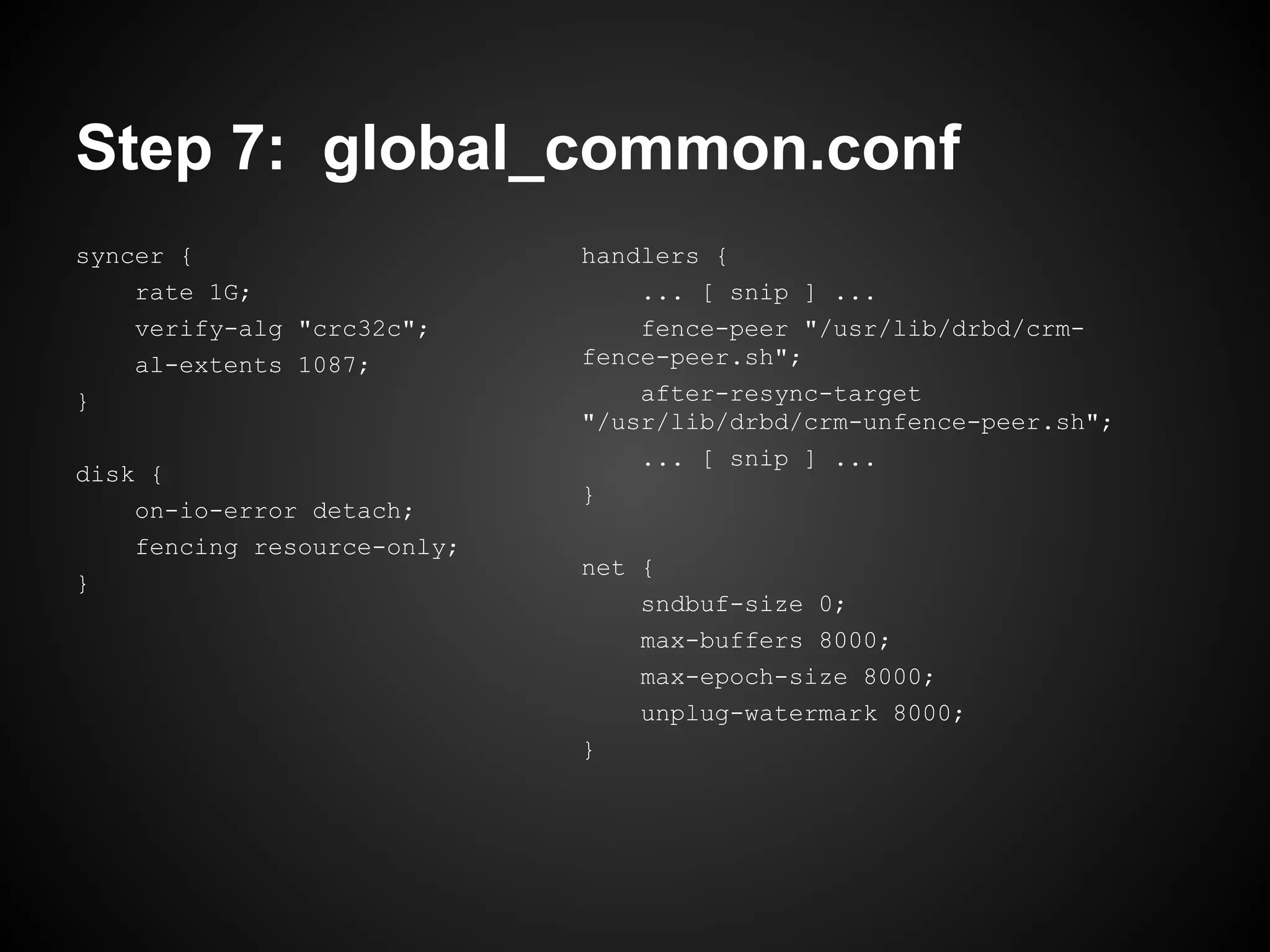 Step 7: global_common.conf
syncer {                     handlers {
    rate 1G;                     ... [ snip ] ...
    verify-alg "crc32c";         fence-peer "/usr/lib/drbd/crm-
    al-extents 1087;         fence-peer.sh";
}                                after-resync-target
                             "/usr/lib/drbd/crm-unfence-peer.sh";
                                 ... [ snip ] ...
disk {
                             }
    on-io-error detach;
    fencing resource-only;
                             net {
}
                                 sndbuf-size 0;
                                 max-buffers 8000;
                                 max-epoch-size 8000;
                                 unplug-watermark 8000;
                             }
 