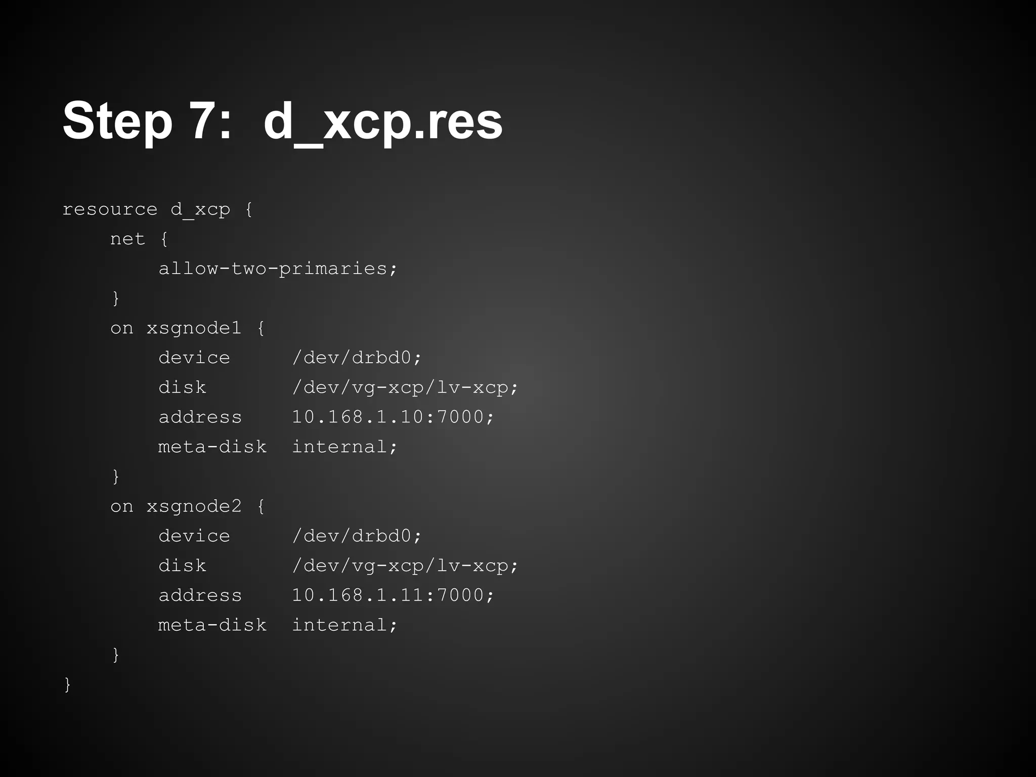 Step 7: d_xcp.res
resource d_xcp {
    net {
        allow-two-primaries;
    }
    on xsgnode1 {
        device     /dev/drbd0;
        disk       /dev/vg-xcp/lv-xcp;
        address    10.168.1.10:7000;
        meta-disk internal;
    }
    on xsgnode2 {
        device     /dev/drbd0;
        disk       /dev/vg-xcp/lv-xcp;
        address    10.168.1.11:7000;
        meta-disk internal;
    }
}
 