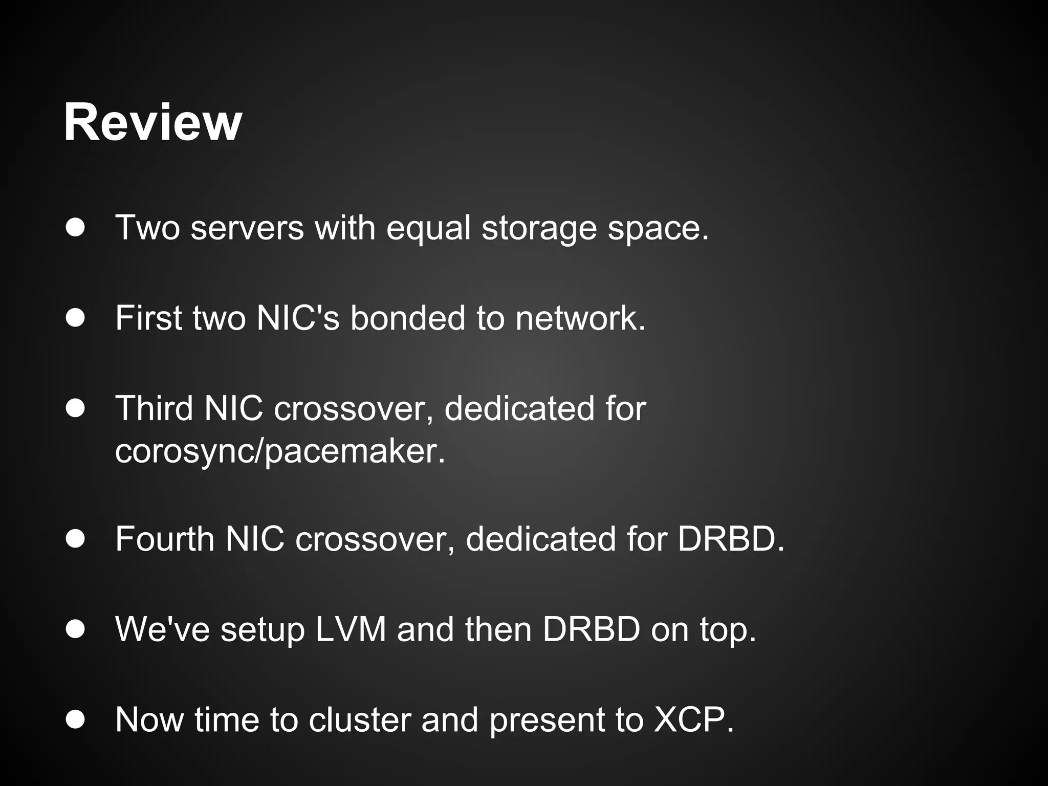 Review
● Two servers with equal storage space.

● First two NIC's bonded to network.

● Third NIC crossover, dedicated for
   corosync/pacemaker.

● Fourth NIC crossover, dedicated for DRBD.

● We've setup LVM and then DRBD on top.

● Now time to cluster and present to XCP.
 