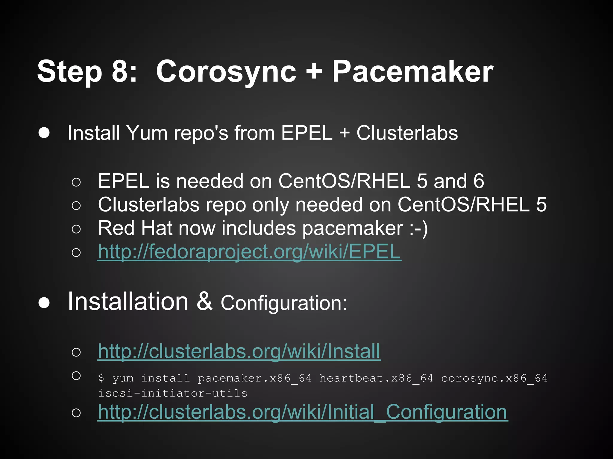 Step 8: Corosync + Pacemaker
● Install Yum repo's from EPEL + Clusterlabs
   ○   EPEL is needed on CentOS/RHEL 5 and 6
   ○   Clusterlabs repo only needed on CentOS/RHEL 5
   ○   Red Hat now includes pacemaker :-)
   ○   http://fedoraproject.org/wiki/EPEL

● Installation & Configuration:
   ○ http://clusterlabs.org/wiki/Install
   ○ $ yum install pacemaker.x86_64 heartbeat.x86_64   corosync.x86_64
       iscsi-initiator-utils
   ○ http://clusterlabs.org/wiki/Initial_Configuration
 