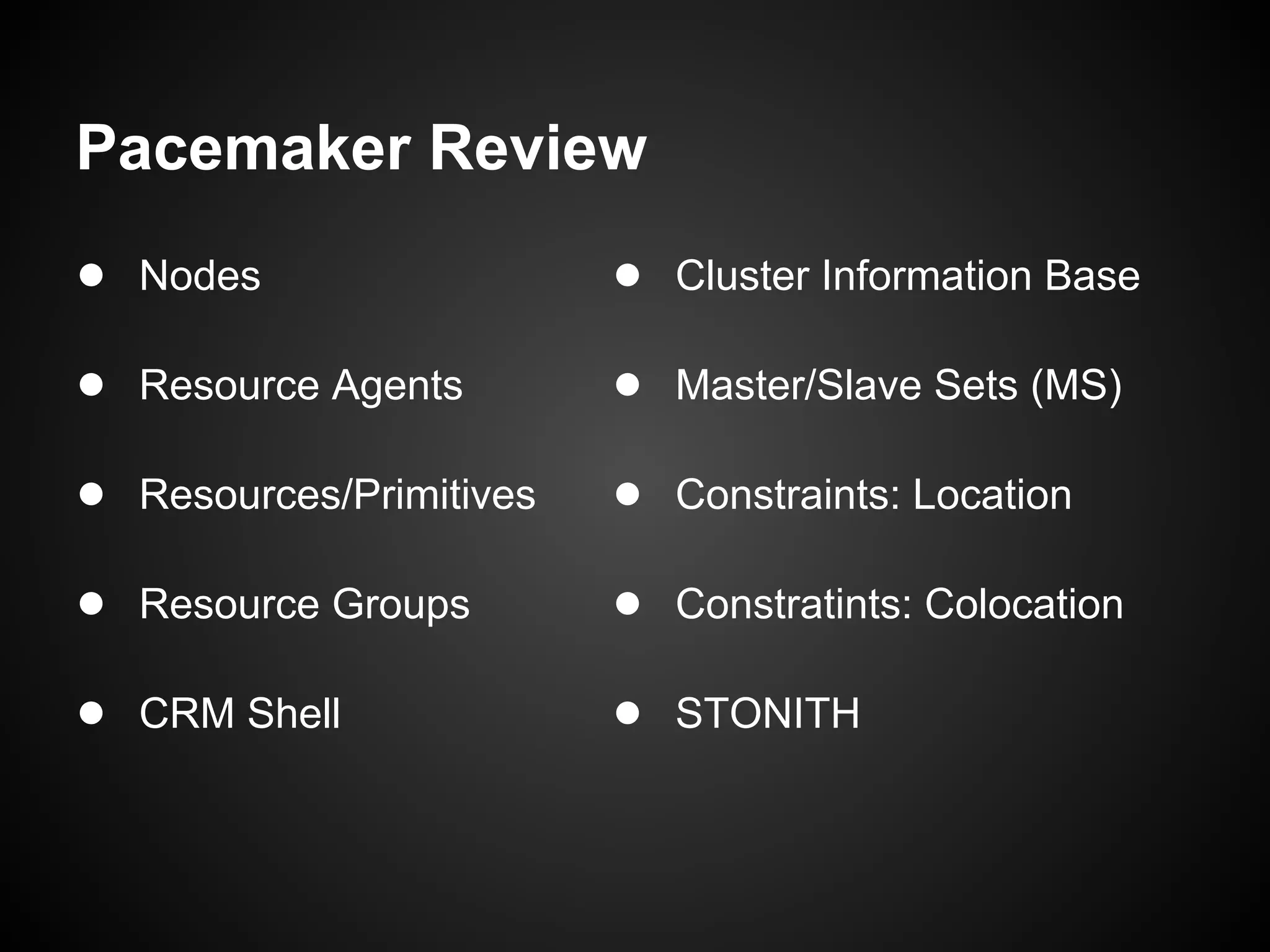 Pacemaker Review
● Nodes                  ● Cluster Information Base

● Resource Agents        ● Master/Slave Sets (MS)

● Resources/Primitives   ● Constraints: Location

● Resource Groups        ● Constratints: Colocation

● CRM Shell              ● STONITH
 