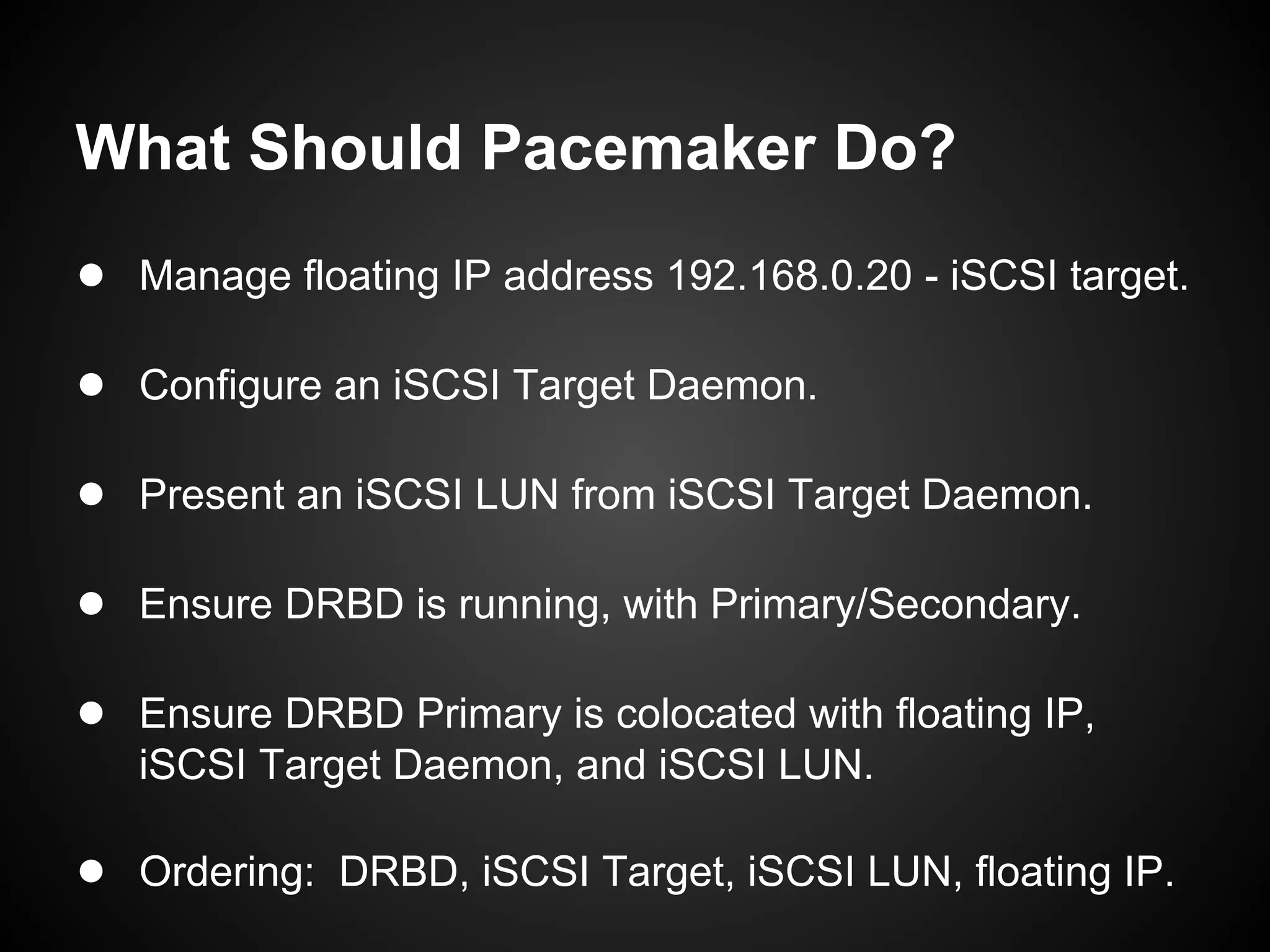 What Should Pacemaker Do?
● Manage floating IP address 192.168.0.20 - iSCSI target.

● Configure an iSCSI Target Daemon.

● Present an iSCSI LUN from iSCSI Target Daemon.

● Ensure DRBD is running, with Primary/Secondary.

● Ensure DRBD Primary is colocated with floating IP,
   iSCSI Target Daemon, and iSCSI LUN.

● Ordering: DRBD, iSCSI Target, iSCSI LUN, floating IP.
 