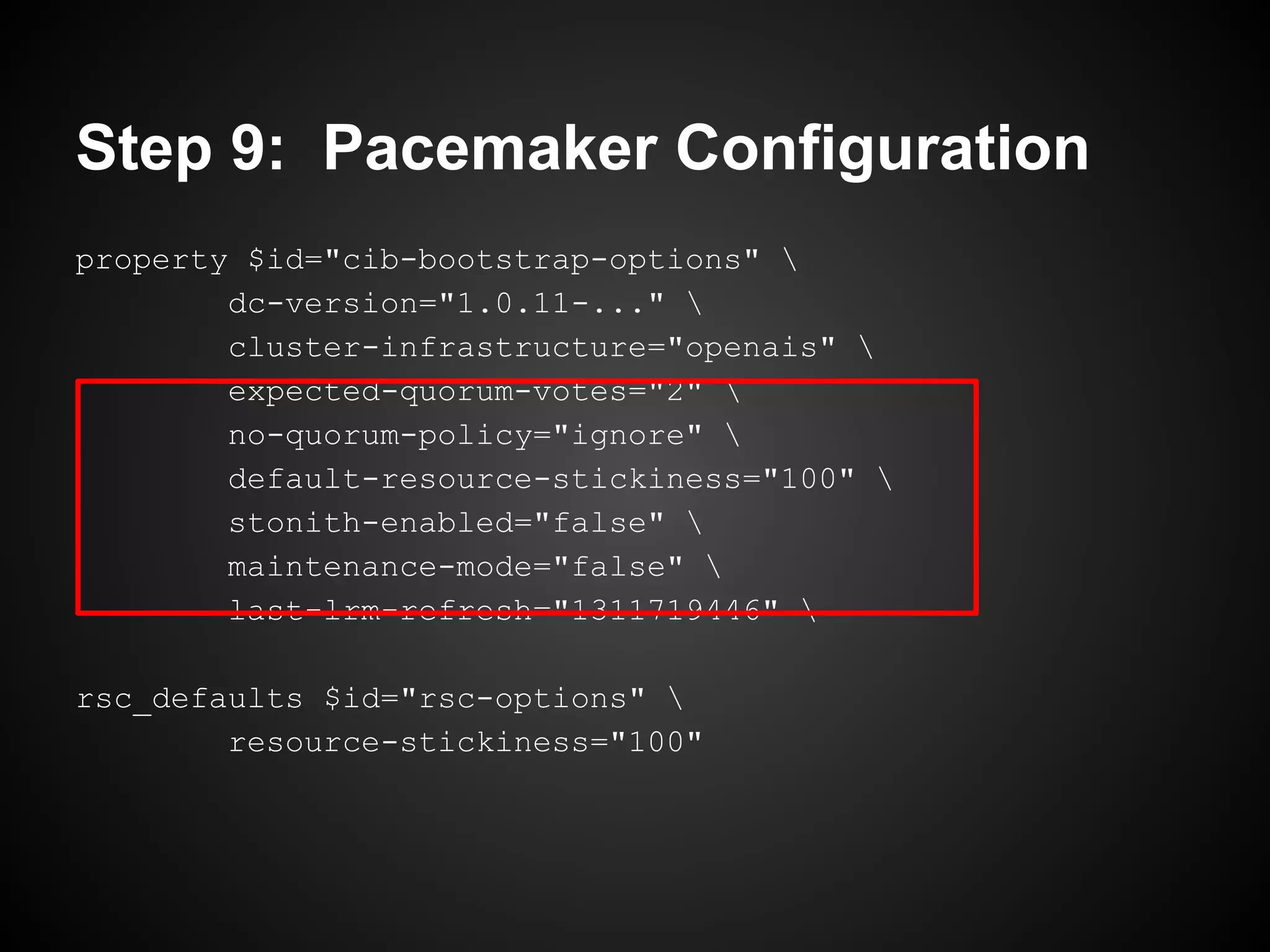Step 9: Pacemaker Configuration
property $id="cib-bootstrap-options" 
        dc-version="1.0.11-..." 
        cluster-infrastructure="openais" 
        expected-quorum-votes="2" 
        no-quorum-policy="ignore" 
        default-resource-stickiness="100" 
        stonith-enabled="false" 
        maintenance-mode="false" 
        last-lrm-refresh="1311719446" 

rsc_defaults $id="rsc-options" 
        resource-stickiness="100"
 