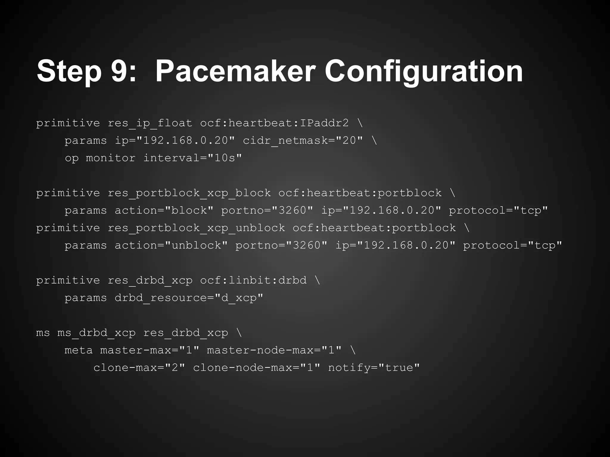 Step 9: Pacemaker Configuration
primitive res_ip_float ocf:heartbeat:IPaddr2 
    params ip="192.168.0.20" cidr_netmask="20" 
    op monitor interval="10s"

primitive res_portblock_xcp_block ocf:heartbeat:portblock 
    params action="block" portno="3260" ip="192.168.0.20" protocol="tcp"
primitive res_portblock_xcp_unblock ocf:heartbeat:portblock 
    params action="unblock" portno="3260" ip="192.168.0.20" protocol="tcp"

primitive res_drbd_xcp ocf:linbit:drbd 
    params drbd_resource="d_xcp"

ms ms_drbd_xcp res_drbd_xcp 
    meta master-max="1" master-node-max="1" 
        clone-max="2" clone-node-max="1" notify="true"
 