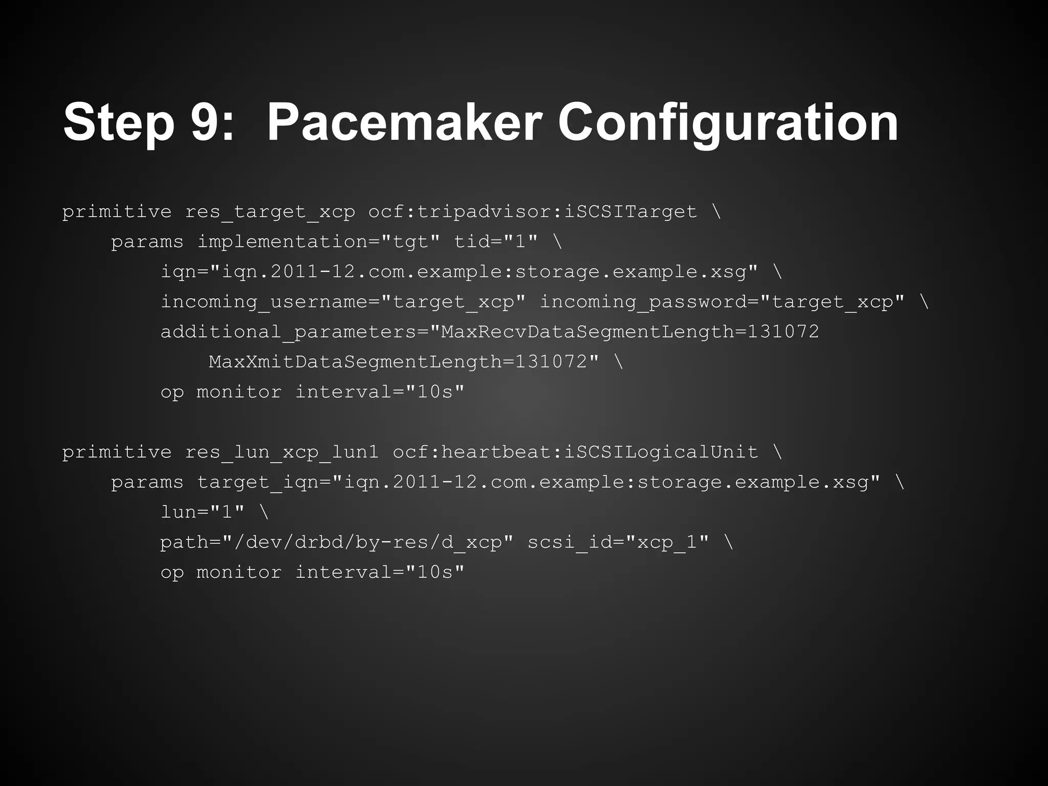 Step 9: Pacemaker Configuration
primitive res_target_xcp ocf:tripadvisor:iSCSITarget 
    params implementation="tgt" tid="1" 
        iqn="iqn.2011-12.com.example:storage.example.xsg" 
        incoming_username="target_xcp" incoming_password="target_xcp" 
        additional_parameters="MaxRecvDataSegmentLength=131072
            MaxXmitDataSegmentLength=131072" 
        op monitor interval="10s"

primitive res_lun_xcp_lun1 ocf:heartbeat:iSCSILogicalUnit 
    params target_iqn="iqn.2011-12.com.example:storage.example.xsg" 
        lun="1" 
        path="/dev/drbd/by-res/d_xcp" scsi_id="xcp_1" 
        op monitor interval="10s"
 