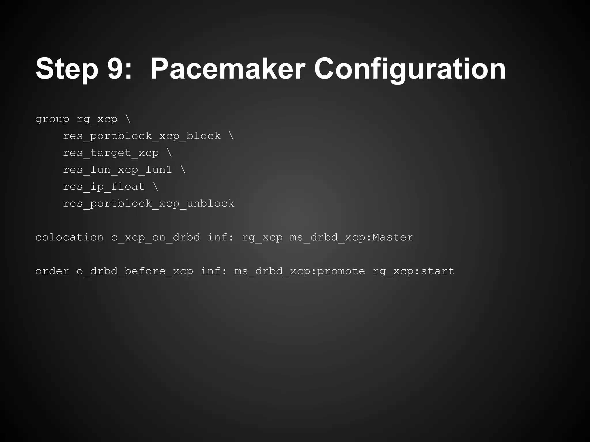 Step 9: Pacemaker Configuration
group rg_xcp 
    res_portblock_xcp_block 
    res_target_xcp 
    res_lun_xcp_lun1 
    res_ip_float 
    res_portblock_xcp_unblock

colocation c_xcp_on_drbd inf: rg_xcp ms_drbd_xcp:Master

order o_drbd_before_xcp inf: ms_drbd_xcp:promote rg_xcp:start
 