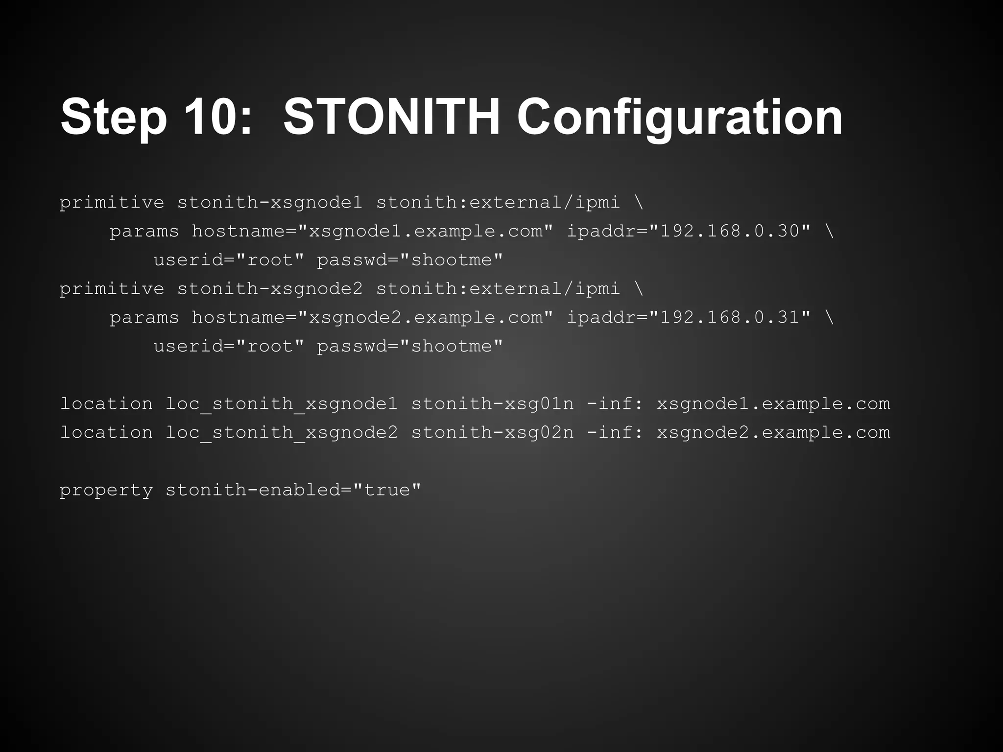 Step 10: STONITH Configuration
primitive stonith-xsgnode1 stonith:external/ipmi 
    params hostname="xsgnode1.example.com" ipaddr="192.168.0.30" 
        userid="root" passwd="shootme"
primitive stonith-xsgnode2 stonith:external/ipmi 
    params hostname="xsgnode2.example.com" ipaddr="192.168.0.31" 
        userid="root" passwd="shootme"

location loc_stonith_xsgnode1 stonith-xsg01n -inf: xsgnode1.example.com
location loc_stonith_xsgnode2 stonith-xsg02n -inf: xsgnode2.example.com

property stonith-enabled="true"
 