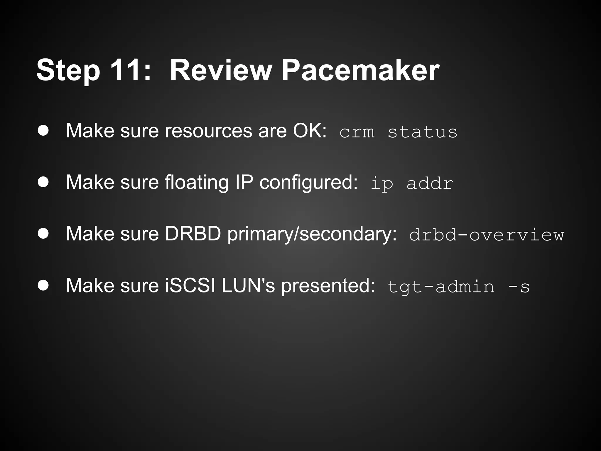 Step 11: Review Pacemaker
● Make sure resources are OK: crm status

● Make sure floating IP configured: ip addr

● Make sure DRBD primary/secondary: drbd-overview

● Make sure iSCSI LUN's presented: tgt-admin -s
 