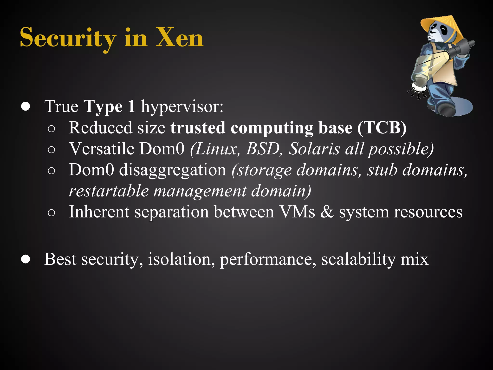 Security in Xen

● True Type 1 hypervisor:
   ○ Reduced size trusted computing base (TCB)
   ○ Versatile Dom0 (Linux, BSD, Solaris all possible)
   ○ Dom0 disaggregation (storage domains, stub domains,
     restartable management domain)
   ○ Inherent separation between VMs & system resources

● Best security, isolation, performance, scalability mix
 