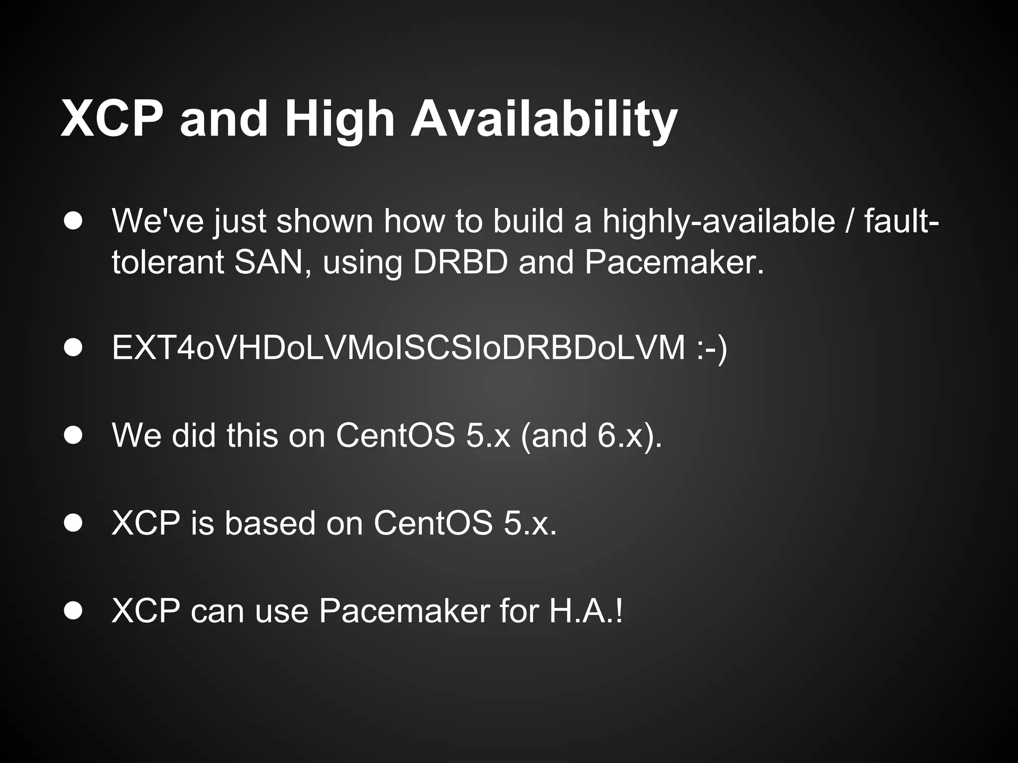 XCP and High Availability
● We've just shown how to build a highly-available / fault-
   tolerant SAN, using DRBD and Pacemaker.

● EXT4oVHDoLVMoISCSIoDRBDoLVM :-)

● We did this on CentOS 5.x (and 6.x).

● XCP is based on CentOS 5.x.

● XCP can use Pacemaker for H.A.!
 