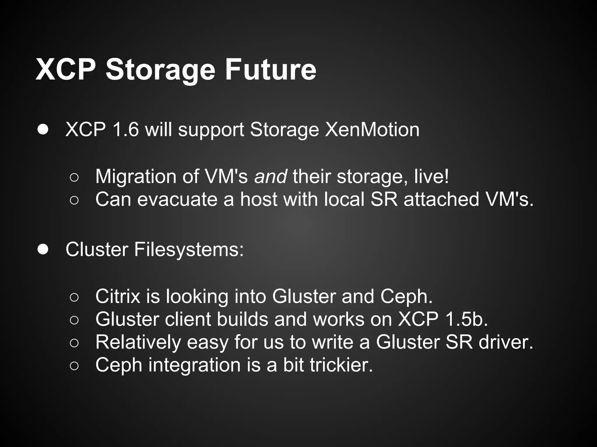 XCP Storage Future
● XCP 1.6 will support Storage XenMotion
   ○ Migration of VM's and their storage, live!
   ○ Can evacuate a host with local SR attached VM's.

● Cluster Filesystems:
   ○   Citrix is looking into Gluster and Ceph.
   ○   Gluster client builds and works on XCP 1.5b.
   ○   Relatively easy for us to write a Gluster SR driver.
   ○   Ceph integration is a bit trickier.
 