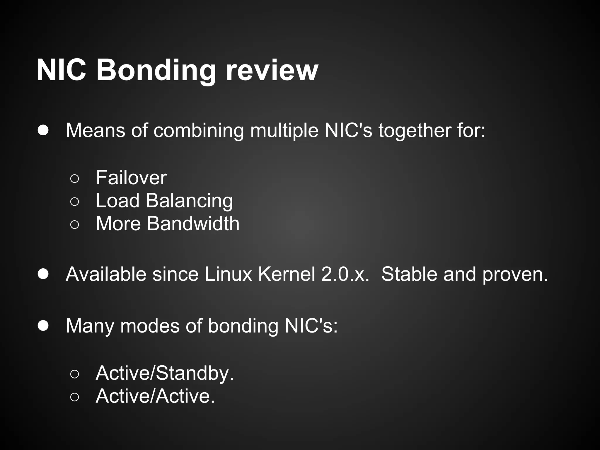 NIC Bonding review
● Means of combining multiple NIC's together for:
   ○ Failover
   ○ Load Balancing
   ○ More Bandwidth

● Available since Linux Kernel 2.0.x. Stable and proven.

● Many modes of bonding NIC's:
   ○ Active/Standby.
   ○ Active/Active.
 