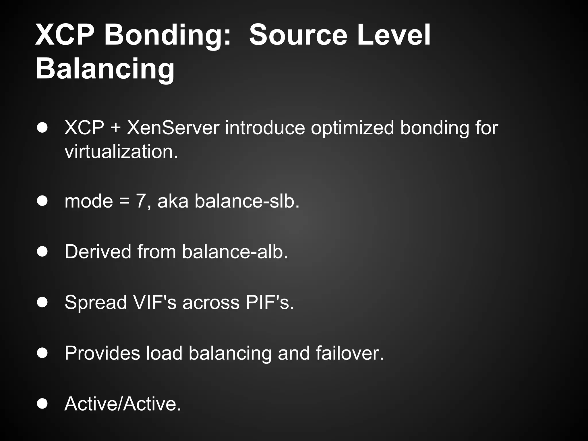 XCP Bonding: Source Level
Balancing
● XCP + XenServer introduce optimized bonding for
   virtualization.

● mode = 7, aka balance-slb.

● Derived from balance-alb.

● Spread VIF's across PIF's.

● Provides load balancing and failover.

● Active/Active.
 