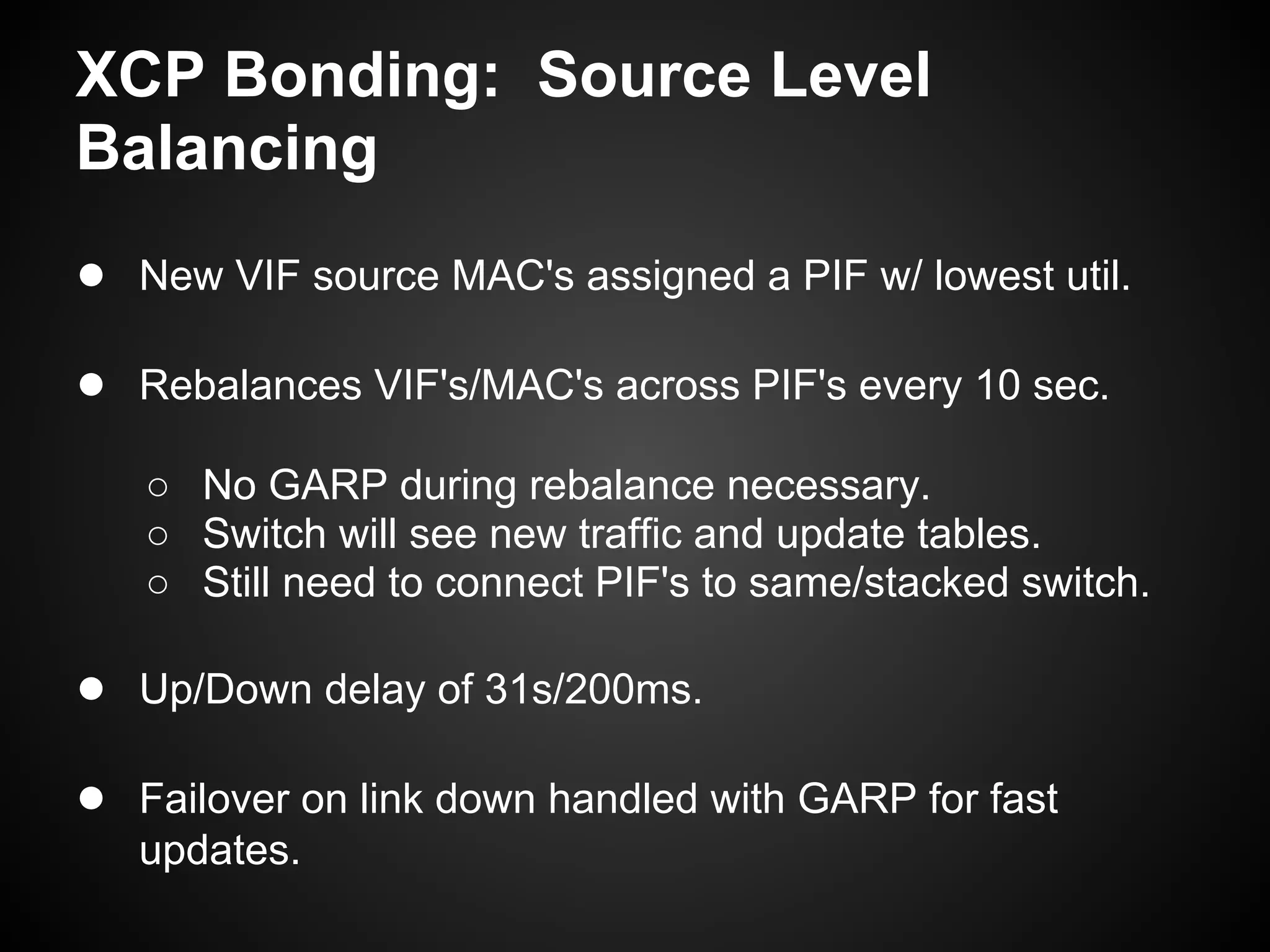 XCP Bonding: Source Level
Balancing
● New VIF source MAC's assigned a PIF w/ lowest util.

● Rebalances VIF's/MAC's across PIF's every 10 sec.
   ○ No GARP during rebalance necessary.
   ○ Switch will see new traffic and update tables.
   ○ Still need to connect PIF's to same/stacked switch.

● Up/Down delay of 31s/200ms.

● Failover on link down handled with GARP for fast
   updates.
 