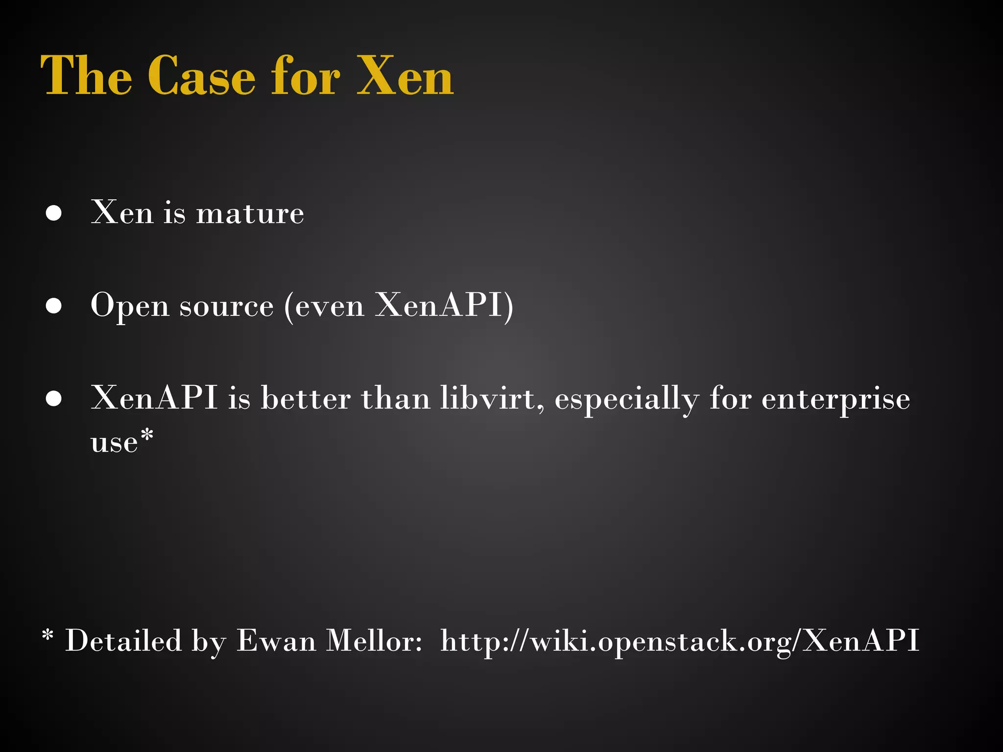 The Case for Xen

● Xen is mature
 
● Open source (even XenAPI)
 
● XenAPI is better than libvirt, especially for enterprise
  use*




* Detailed by Ewan Mellor: http://wiki.openstack.org/XenAPI 
 
