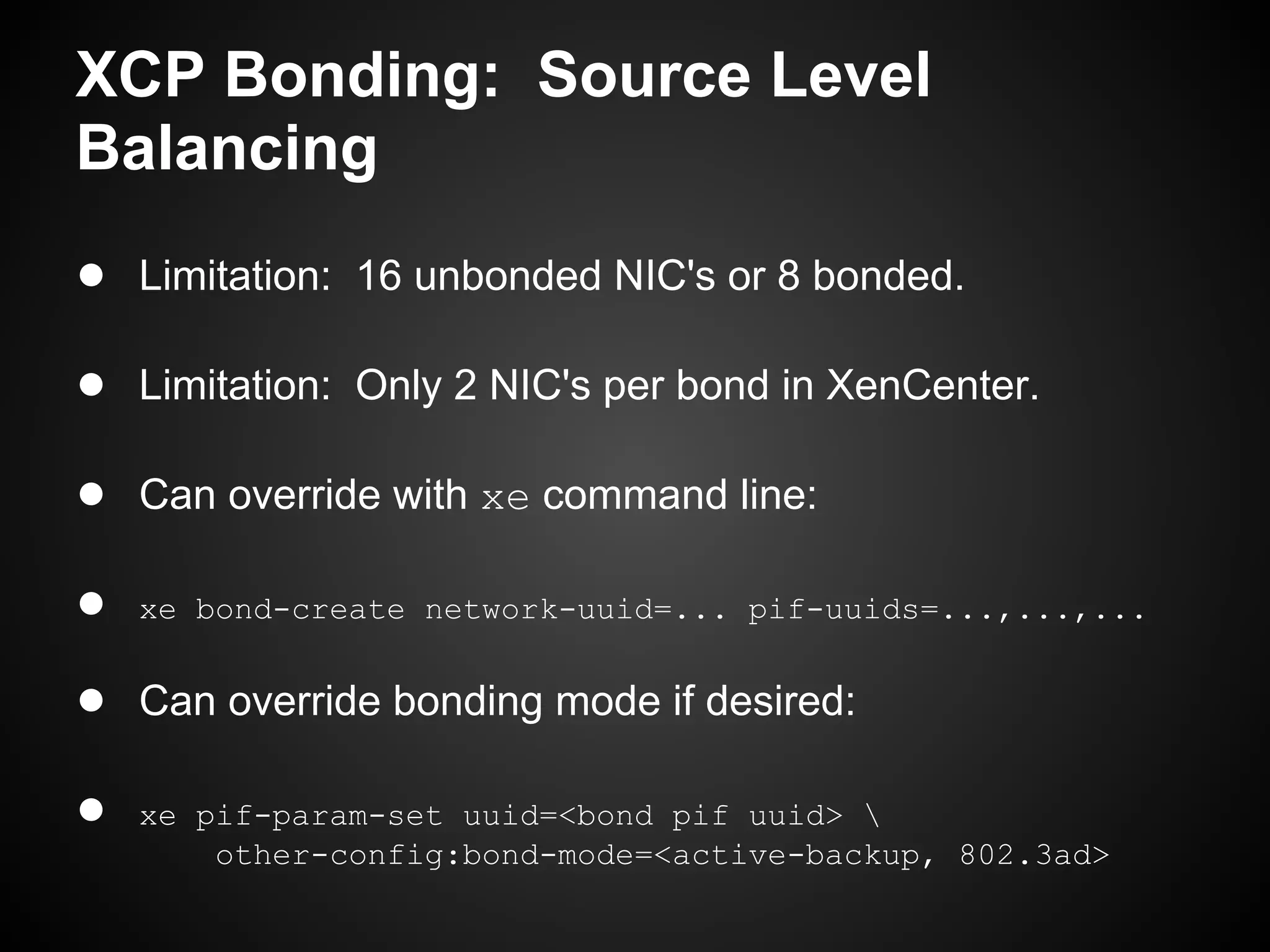 XCP Bonding: Source Level
Balancing
● Limitation: 16 unbonded NIC's or 8 bonded.

● Limitation: Only 2 NIC's per bond in XenCenter.

● Can override with xe command line:

●   xe bond-create network-uuid=... pif-uuids=...,...,...


● Can override bonding mode if desired:

●   xe pif-param-set uuid=<bond pif uuid> 
        other-config:bond-mode=<active-backup, 802.3ad>
 