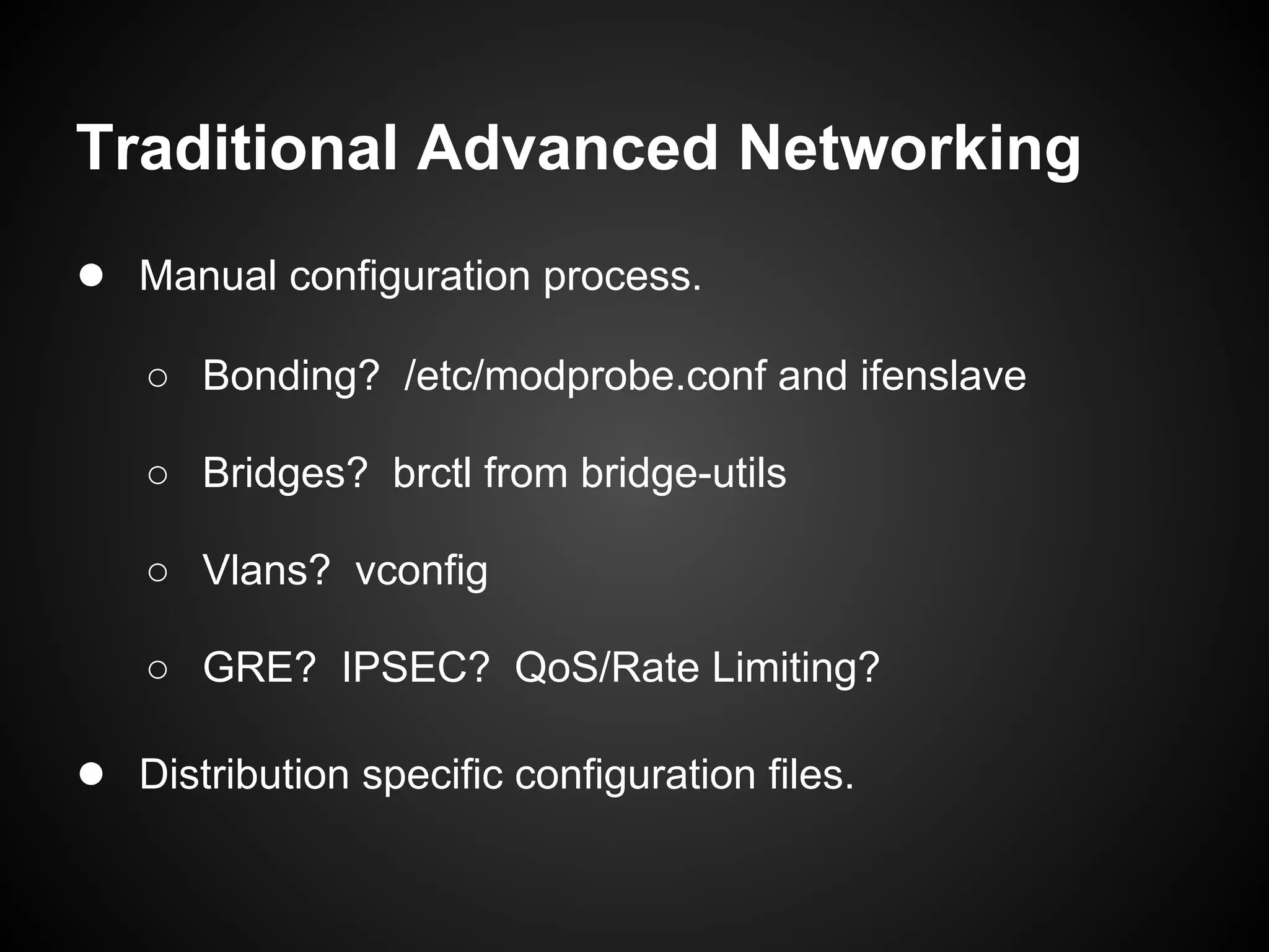 Traditional Advanced Networking
● Manual configuration process.
   ○ Bonding? /etc/modprobe.conf and ifenslave

   ○ Bridges? brctl from bridge-utils

   ○ Vlans? vconfig

   ○ GRE? IPSEC? QoS/Rate Limiting?

● Distribution specific configuration files.
 