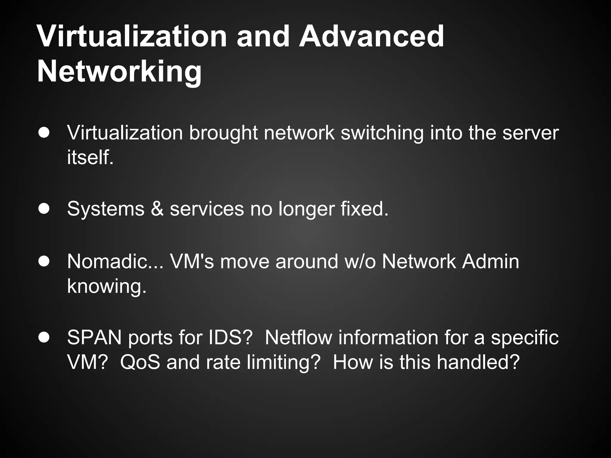 Virtualization and Advanced
Networking
● Virtualization brought network switching into the server
   itself.

● Systems & services no longer fixed.

● Nomadic... VM's move around w/o Network Admin
   knowing.

● SPAN ports for IDS? Netflow information for a specific
   VM? QoS and rate limiting? How is this handled?
 